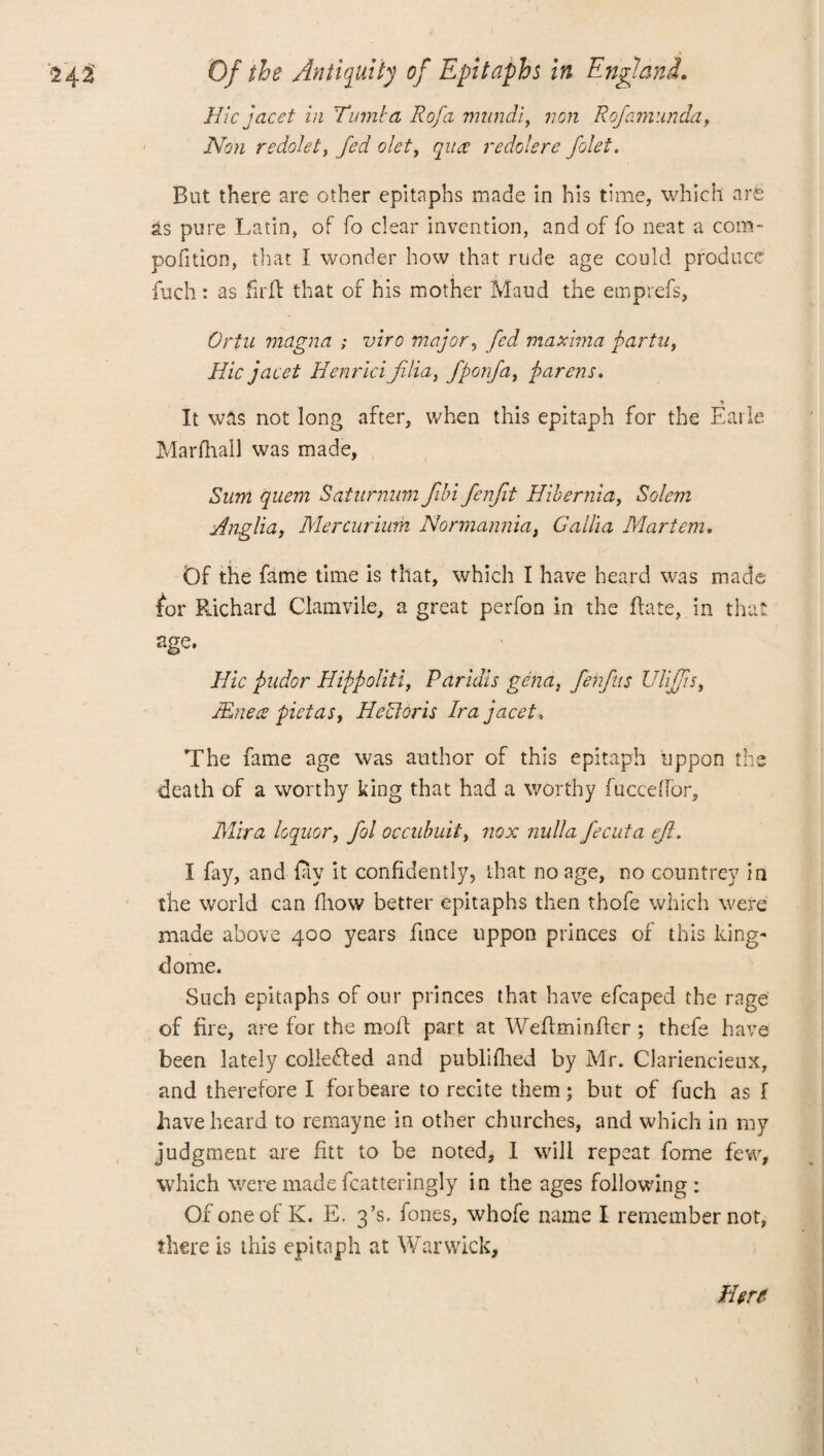 Hie facet in Rumba Rofa mundi, von Rofamunda, Non redolet, fed olet, qua redolere folet. But there are other epitaphs made in his time, which are As pure Latin, of fo clear invention, and of fo neat a com- pofition, that I wonder how that rude age could produce fuch: as fxrft that of his mother Maud the emprefs, Ortu magna ; viro major, fed maxima partu, Hie facet Henrici flia, fporfa, parens. It was not long after, when this epitaph for the Earle Marfhall was made, Sum quem Saturnum fibi fenfit Hibernia, Salem Anglia, Me r curium Nonnannia, Gallia Mart cm. Of the fame time is that, which I have heard was made for Richard Clamvile, a great perfon in the Rate, in that age. Hie pndor Hippoliti, Paridis gena, fehfits Uliffsi JEnea pictas, HeUoris Ira facet. The fame age was author of this epitaph uppon the death of a worthy king that had a worthy fuccdfor, Mira loquor, fol occubuit, nox nulla fecuta eft. I fay, and {ay it confidently, that no age, no countrey in the world can fnow better epitaphs then thofe which were made above 400 years fince uppon princes of this king- dome. Such epitaphs of our princes that have efcaped the rage of fire, are for the moil part at Wefiminfier ; thefe have been lately colleded and publifhed by Mr. Clariencieux, and therefore I forbeare to recite them; but of fuch as I have heard to remayne in other churches, and which in my judgment are fitt to be noted, I will repeat fome few, which were made fcatteringly in the ages following: Of one of K. E. 3’s. fones, whofe name I remember not, there is this epitaph at Warwick, Here