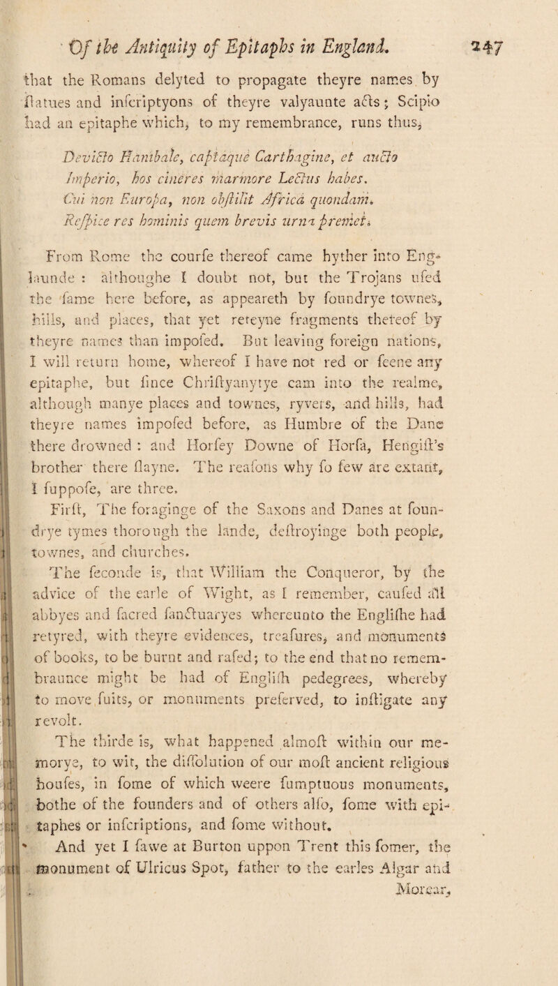 that the Romans delyted to propagate theyre names by Oatues and infcriptyons of theyre valyaunte acts • Sclpio bad an epitaphe which, to my remembrance, runs thus, Devicto Htimbale, capidque Carthagine, et audio Jmperio, has cineres rnarmore Leclus babes. Cin non Europa, non obftiHt Jfrica, quondam* Rcfpice res bominis quem brevis urna premet i From Rome the courfe thereof came hyther Into Eng- launde : althoughe I doubt not, but the Trojans ufed the fame here before, as appeareth by fonndrye townes, hills, and places, that yet reteyne fragments thereof by theyre names than impofed. But leaving foreign nations, I will return home, whereof I have not red or feene any epitaphe, but lince Chridyanytye cam into the realme, although inanye places and townes, ryvers, and hills, had theyre names impofed before, as Humbre of the Dane there drowned : and Horfey Downe of Florfa, HengifFs brother there flayne. The reafoiis why fo few are extant, I fuppofe, are three, Firft, The foraginge of the Saxons and Danes at form- drye tymes thorough the lande, deftroyinge both people, townes, and churches. The feconde is, that William the Conqueror, by the advice of tire earle of Wight, as [ remember, caufed all abbyes and facred fanftuaryes whereunto the Englifhe had retyred, with theyre evidences, (readmes* and monuments of books, to be burnt and rafed; to the end that no remem- braunce might be had of English pedegrees, whereby to move fuits? or monuments preferved, to indigate any revolt. The thirde is, what happened almofl within our me* xnorye, to wit, the diffolution of our mod: ancient religious houfes, in fome of which weere fumptuous monuments, bothe of the founders and of others ado, fome with epi- taphes or inferiptions, and fome without. And yet I fawe at Burton uppon Trent this forner, the monument of Ulricas Spot, father to the carles Algar and. Moreap,