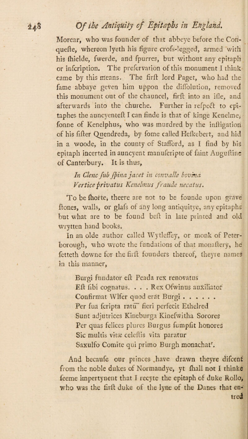 Morear, who was founder of that abbeye before the Con- quefte, whereon lyeth his figure crofs-legged, armed with his fhielde, fwerde, and fpurres, but without any epitaph or infcription. The prefervation of this monument I think came by this cleans. The firft lord Paget, who had the fame abbaye geven him uppon the diffolution, removed this monument out of the chauneel, firft into an ifie, and afterwards into the churche. Further in refpeft to epl- taphes the auncyenteft I can finde is that of kinge Kenelme, fonne of Kenelphus, who was murdred by the infligation of his fifter Quendfeda, by fome called Hefkebert, and hid in a woode, in the county of Stafford, as I find by his epitaph incerted in auncyent manuferipte of faint Auguftinc of Canterbury. It is thus. In Clenc fub fpina jacet in convalle bovima Vertice pr tv at ns Kenelmus fraude necatus. To be fhorte, theere are not to be founde upon grave Hones, walls, or glafs of any long antiquitye, any epitaphs but what are to be found befF in late printed and old Wrytten hand books. In an olde author called WytlefFey, or monk of Peter¬ borough, who wrote the fundations of that monaftery, he fetteth downe for the firft founders thereof, fheyre names in this manner, Burgi fundator eft Peada rex renovatus Eft fibi cognatus. . . . Rex Ofwinus auxiliatof Confirmat Wlfer quod erat Burgi. Per fua fcripta ratiT fieri perfecit Ethelred Sunt adjutrices Kineburga Kinefwitha Sorores Per quas felices plures Burgus fumpfit honores Sic multis vitse celeftis vita paratur Saxulfo Comite qui primo Burgh monachatr. And becaufe our princes .have drawn theyre difcenf from the noble dukes of Normandye, yt ftiall not I thinke feeme impertynent that I recyte the epitaph of duke Rollo, who was the firft duke of the lyne of the Danes that en- tred