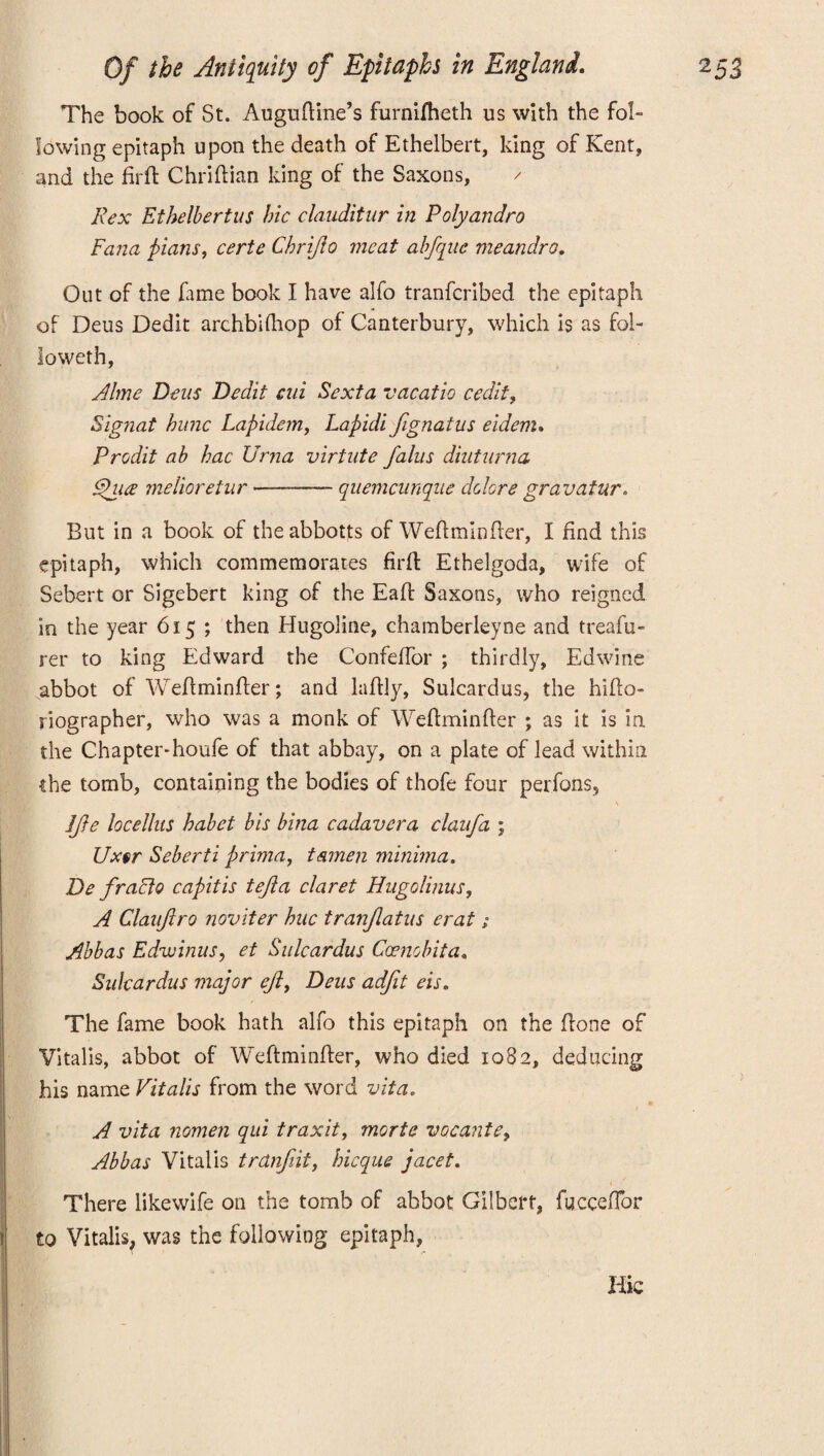 The book of St. Auguftine’s furnifheth us with the fol¬ lowing epitaph upon the death of Ethelbert, king of Kent, and the firft Chriftian king of the Saxons, / Rex Ethelbertus hie clauditur in Poly andro Fana plans, certe Chrijio meat abfque meandro. Out of the fame book I have alfo tranferibed the epitaph of Deus Dedit archbifhop of Canterbury, which Is as fol¬ io weth, Alme Dens Dedit cni Sexta vacatio cedit, Sigtiat hunc Lapidem, Lapidi fignatus eidem. Prodit ah hac Urna virtute falus diuturna Fhiee melioretur--quemcunqne dolors gravatur. But in a book of theabbotts of Weftminfter, I find this epitaph, which commemorates firft Ethelgoda, wife of Sebert or Sigebert king of the Eaft Saxons, who reigned in the year 615 ; then Hugoline, chamberleyne and treafu- rer to king Edward the ConfefTor ; thirdly, Edwine abbot of Weftminfter; and laftly, Sulcardus, the hifto- riographer, who was a monk of Weftminfter ; as it is in the Chapter-houfe of that abbay, on a plate of lead within the tomb, containing the bodies of thofe four perfons, 1ft e locellus hahet bis bina cadavcra clanfa ; Ux§r Seberti prima, t&men minima. De fradio capitis tejla claret Hugolinus, A Claufiro noviter hue tranjlatns erat; Abbas Edwinus, et Sulcardus Ccenobita, Sulcardus major eft, Deus adfit eis. The fame book hath alfo this epitaph on the ftone of Vitalis, abbot of Weftminfter, who died 1082, deducing his name Vitalis from the word vita. A vita nomen qui traxitf morte vacante, Abbas Vitalis trUnfit, hicque jacet. There likewife on the tomb of abbot Gilbert, fuccefibr to Vitalis, was the following epitaph, T