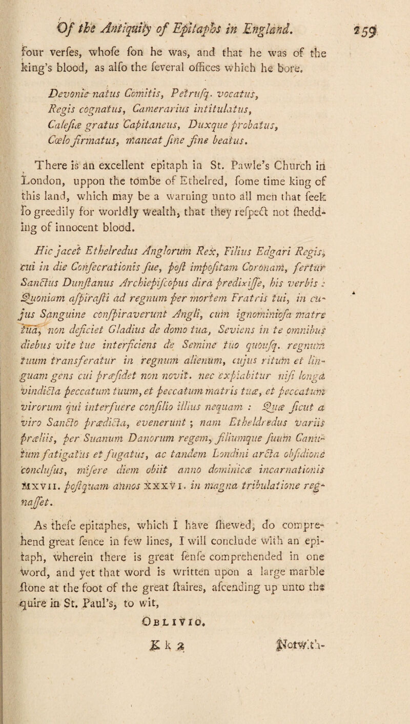 Four verfes, whofe fon he was, and that he was of the king’s blood, as alfo the feveral offices which he bore, Devonie- naius Comitis, Petrnfq. vocatus, Regis cognatus, Camerarius intitulatus, Calefice grains Capitaneus, Duxque probatus, Ccelo jirmatus, maneat fine fne beaius. There is an excellent epitaph in St. Pawle’s Church in London, uppon the tdmbe of Ethelred, home time Icing of this land, which may be a warning unto all men that feefc Fo greedily for worldly Wealth, that they refpett not ffiedd- ing of innocent blodd. Hie jacei Etheiredus Angloruin Rex, Filins Edgari Regis9 Old in die Confecrationis fue, pojl impefitam Coronani, fertiir Sanches Dunftanus Archiepifcopus dira predixiffe, his verbis : tpuoniam afpirajii ad regnum per mortem Fratris lui, in cu* jus Sangiune confpiraverunt Angli, cum ignominiofa mat re fudy non defeiet Gladins de domo tua, Seviens in te omnibus diebus vite iue interficiens de Se'mine tiio quOnfq. regnum iuum transferaiur in regnum alienum, enjus rituhi ei tin- guam gens cui prerfidet non novit. nec expiabitur nifi longd v indict a peccatum tuuin, et peccatum matris tua7, et peccaium virorum qiti inter/uere confilio illius nequam : fdhice Jicut a viro San bio pradicta, evencrunt ; nam Eiheldredus variis praliis, per Suanum Danorum regem, filiumque fuum Canid turn fatigaius et fugatus, ac tandem hondini a ret a obfidiotic conclufus, mifere diem obiit anno dominicce incarnationis Mxv11. peftpuam ahnos xxxvi. in magna tribulaiione reg~ najfet. As thefe epitaphes, which I have ffiewed, do compre¬ hend great fence in few lines, I will conclude with an epi¬ taph, Wherein there is great fenfe comprehended in one Word, and yet that word is written mpon a large marble Lone at the foot of the great Laires, afeending up unto tin quire in St. Paul’s, to wit, Obl i vi a,