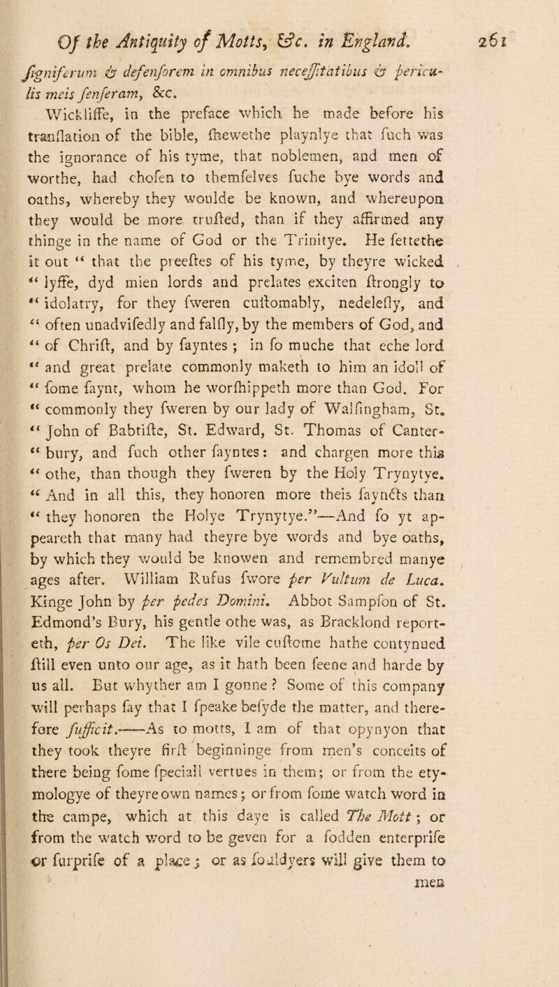 Jigniferum A defenforem in omnibus necejjitatibus cr fiei'icu¬ lls mcis fenferamy &c. Wickliffe, in the preface which he made before his traoflation of the bible, fhewethe playnlye that fuch was the ignorance of his tyme, that noblemen, and men of worthe, had chofen to themfelves fuche bye words and oaths, whereby they woulde be known, and whereupon they would be more milled, than if they affirmed any thinge in the name of God or the Trinitye. He fettethe it out “ that the preeRes of his tyme, by theyre wicked “ lyfte, dyd mien lords and prelates exciten Rrongly to 44 idolatry, for they fweren cuilomably, nedelefiy, and “ often unadvifedly andfalfly, by the members of God, and 44 of Chrift, and by fayntes ; in fo muche that eche lord 44 and great prelate commonly maketh to him an idol! of 44 home faynt, whom he worfhippeth more than God. For 44 commonly they fweren by our lady of Walfingham, St. 44 John of Babtifle, St. Edward, St. Thomas of Canter- “bury, and fuch other fayntes: and chargen more this 44 othe, than though they fweren by the Holy Trynytye. “ And in all this, they honoren more theis faynfts than 44 they honoren the Holye Trynytye.”—x4nd fo yt ap- peareth that many had theyre bye words and bye oaths, by which they would be knowen and remembred manye ages after. William Rufus fwore per Vultum de Luca. Kinge John by per pedes Domini. Abbot Sampfon of St. Edmond’s Bury, his gentle othe was, as Bracklond report¬ ed, per Os Dei. The like vile cuRome hathe contynued Rill even unto our age, as it hath been feene and harde by us all. But whyther am I gonne ? Some of this company will perhaps fay that I fpeakebefyde the matter, and there¬ fore fufficit.-As to motts, I am of that opynyon that they took theyre firft beginninge from men’s conceits of there being fome fpeciall vertues in them; or from the ety- mologye of theyre own names; or from fome watch word in the campe, which at this daye is called The Mott; or from the watch word to be geven for a fodden enterprife or furprife of a place; or as fouldyers will give them to men