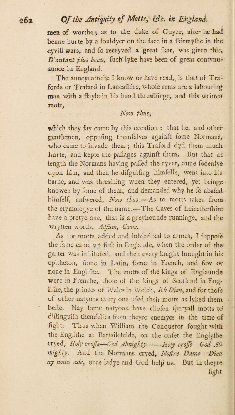 men of worthe; as to the duke of Guyze, after he had benne hurte by a fouldyer on the face in a fkirmyfhe in the cyvili wars, and fo receyved a great dear, was given this, D'autant plus beau, fuch'lyke have been of great contynu- aunce in England. The auncventtede I know or have read, is that of Tra~ fords or Trafard in Lancafhire, whofe arms are a labouring man with a flayle in his hand thresfhinge, and this written mott. Now thuSy which they fay came by this occafion : that he, and other gentlemen, oppofing themfelves againd fome Normans, who came to invade them ; this Traford dyd them much hurte, and kepte the pafTages again!! them. But that at length the Normans having paiTed the ryver, came fodenlye upon him, and then he difguifing himfelfe, went into his barne, and was thresfhing when they entered, yet beinge knowen by fome of them, and demanded why he fo abafed himfelf, anfwered, Now thus.—As to motts taken from the etymologye of the name.—The Caves of Leicefterfhire have a pretye one, that is a greyhounde runninge, and the Wrytten words, Adfurn, Cave. As for motts added and fubfcribed to armes, I fuppofe the fame came up fir if in Englande, when the order of the garter was inditiited, and then every knight brought in his epitheton, fome in Latin> fome in French, and few or none in Englifhe. The motts of the kings of Englaunde were in Frenehe, thofe of the kings of Scotland in Eng- lilhe, the princes of Wales in Welch, Ich Dien, and for thofe of other natyons every one ufed their motts as lyked them bede. Nay fome natyons- have cfcofen fpecyall motts to diftinguifh themfelfes from theyre enemyes in the time of fight. Thus when William the Conqueror fought with the Engirdle at Battailefelde, on the onfet the Englyfbe cryed, Holy crofje—God Almighty-Holy crojfie—God AG mighty. And the Normans cryed, Nofire Dame—-Dieu ay nouz ade, oure ladye and God help us. But in theyre fight