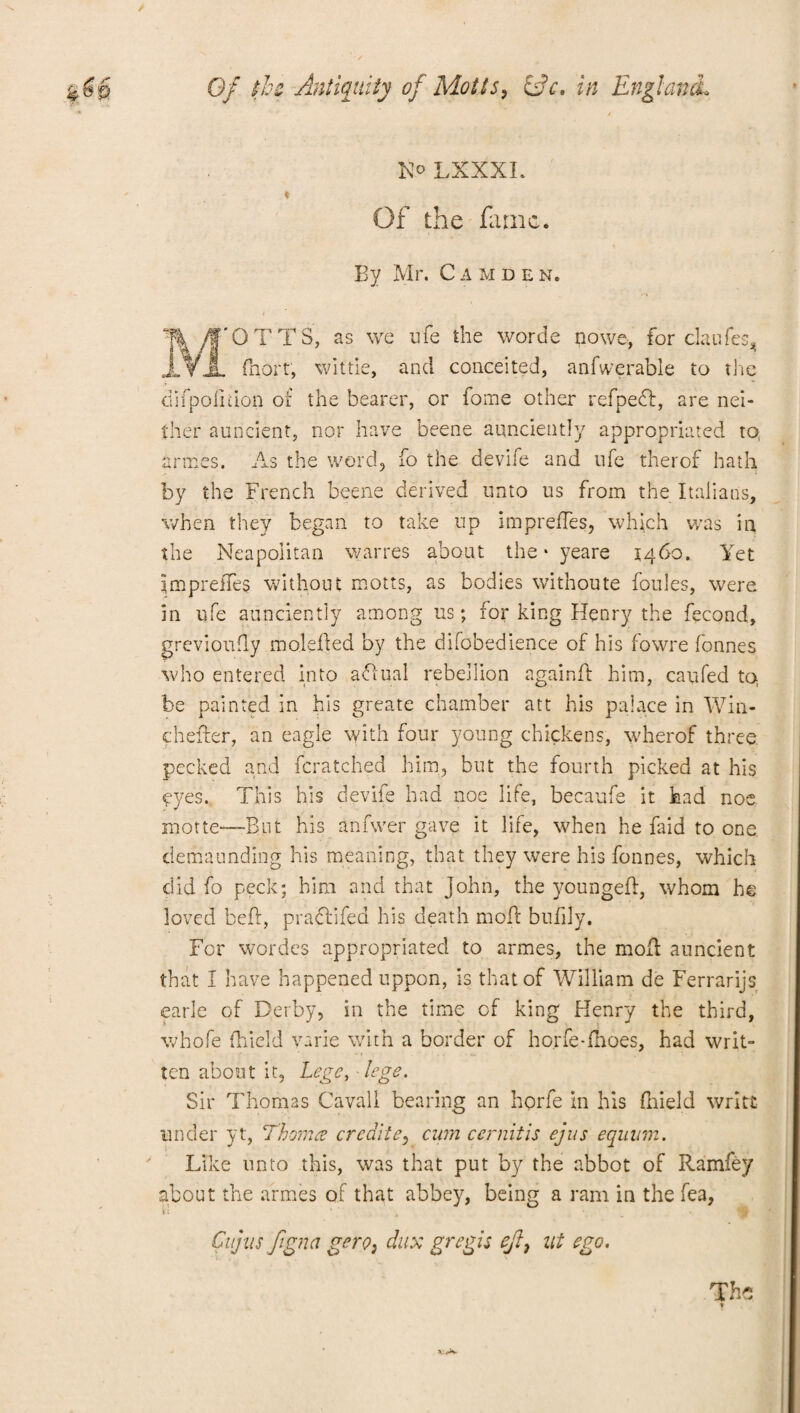 N° LXXXL - ♦ Of the firnc. By Mr. Camden. % yf'OTTS, as we nfe the worde nowe, for claufes* jf¥JL fhort, wiftie, and conceited, anfwerable to the difpolidon ot the bearer, or home other refpedf, are nei¬ ther aoncient, nor have beene aqnciently appropriated to, armes. As the word, fo the devife and ufe therof hath by the French beene derived unto us from the Italians, when they began to take up imprefles, which was in the Neapolitan warres about the • yeare 1460. Yet Imprefles without motts, as bodies withoute foules, were in ufe aunciently among us; for king Henry the fecond, grevioufly moleded by the difobedience of his fowre fonnes who entered into aflual rebellion again ft him, caufed to be painted in his greate chamber att his palace in Win- chefter, an eagle with four young chickens, wherof three pecked and fcratched him, but the fourth picked at his eyes. This his devife had noe life, becaufe it had noe motte—But his anfwer gave it life, when he Hid to one clemaunding his meaning, that they were his fonnes, which did fo peck; him and that John, the youngeft, whom he loved bed, practifed his death moft bufily. For wordes appropriated to armes, the molt auncient that I have happened uppon, is that of William de Ferrarijs earle of Derby, in the time of king Henry the third, whofe fhield varie with a border of ho.rfe-fnoes, had writ¬ ten about it, Lege, lege. Sir Thomas Cavall bearing an horfe in his fhield write under yt, Thoma creditey cum cernitis ejus equum. Like unto this, was that put by the abbot of Ramfey about the armes of that abbey, being a ram in the fea, Cnjits figna gero, dux gregis ejl, lit ego. The
