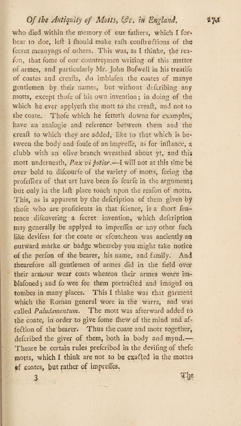 who died within the memory of our fathers, which I for¬ bear to doe, left I ftiould make rafti conftruftions of the fecret meanyngs of others. This was, as I thinke, the rea- fon, that fome of our countreymen writing of this matter of armes, and particularly Mr. John Bofwell in his treadle of coates and creafts, do imblafen the coates of manye gentlemen by their names, but without defcribing any motts, except thofe of his own invention; in doing of the which he ever applyeth the mott to the creaft, and not to the coate. Thofe which he fetteth downe for examples, have an analogie and reference between them and the creaft to which they are added, like to that which is be¬ tween the body and foule of an impreffe, as for inftance, a clubb with an olive branch wreathed about yt, and this mott underneath, Pax vi j>otio.r.—I will not at this time be over bold to difcourfe of the variety of motts, feeing the profefTors of that art have been fo fcarfe in the argument; but only in the laft place touch upon the reafon of motts. This, as is apparent by the defcription of them given by thofe who are proficients in that fcience, is a fhort fen- tence difcqvering a fecret invention, which defcription may generally be applyed to impreftes or any other fuch like devifes: for the coate or efcutcheon was anciently an outward marke or badge wheareby you might take notice of the perfon of the bearer, his name, and family. And thearefore all gentlemen of armes did in the field over their armour wear coats whearon their armes weare im- blafoned; and fo wee fee them portrafhed and imaged on tombes in many places. This I thinke was that garment which the Roman general wore in the warrs, and was called Paludamentum. The mott was afterward added to the coate, in order to give fome fhew of the mind and af¬ fection of the bearer. Thus the coate and mott together, defcribed the giver of them, both in body and mynd.—• Theare be certain rules prefcribed in the deviling of thefe motts, which I think are not to be exacted in the mottes f£ coates, but rather of impreftes.