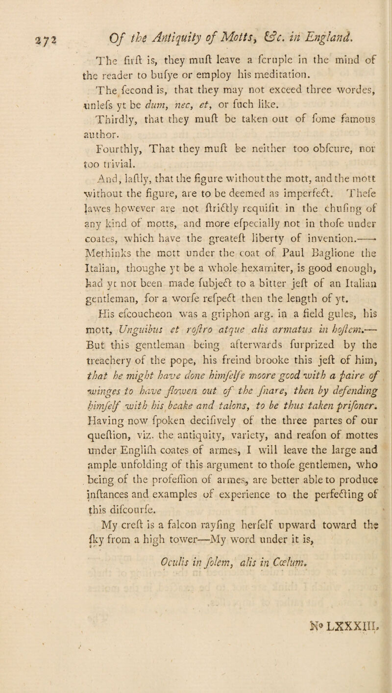 The fiift is, they mufl leave a fcruple in the mind of the reader to bufye or employ his meditation. The fecond is, that they may not exceed three wordes, unlefs yt be dum, nec, et, or fuch like. Thirdly, that they mufl be taken out of feme famous author. Fourthly, That they mull be neither too obfeure, nor too trivial. And, laftly, that the figure without the mott, and the mott without the figure, are to be deemed as imperfedl. Thefe lawes however are not ftridtly requifit in the thufing of any kind of mptts, and more efpecially not in thofe under coates, which have the greateff liberty of invention.- Meth’mks the mott under the coat of Paul Baglione the Italian, thoughe yt be a whole hexamiter, is good enough, had yt not been made fubjeff to a bitter jeft of an Italian gentleman, for a worfe refpeft then the length of yt. His efcoucheon was a griphon arg. in a field gules, his mott, Unginbus et roftro atque alls armatus in hqjlcm But this gentleman being afterwards furprized by the treachery of the pope, his freind brooke this jeft of him, that he might have done himfelfe moore good with a paire of winges to have flowen oat of the fiare, then by defending himfelf with his bcake and talons, to be thus taken pr if oner. Having now fpoken decifively of the three partes of our queflion, viz. the antiquity, variety, and reafon of mottes under Engliih coates of armes, I will leave the large and ample unfolding of this argument to thofe gentlemen, who being or the profeilion of armes, are better able to produce inftances and examples of experience to the perfedling of this difeourfe. My creft is a falcon rayfing herfelf upward toward the fky from a high tower-—My wrord under it is, 0 culls in folcm, alls in Cot him. N® LXXXIIL