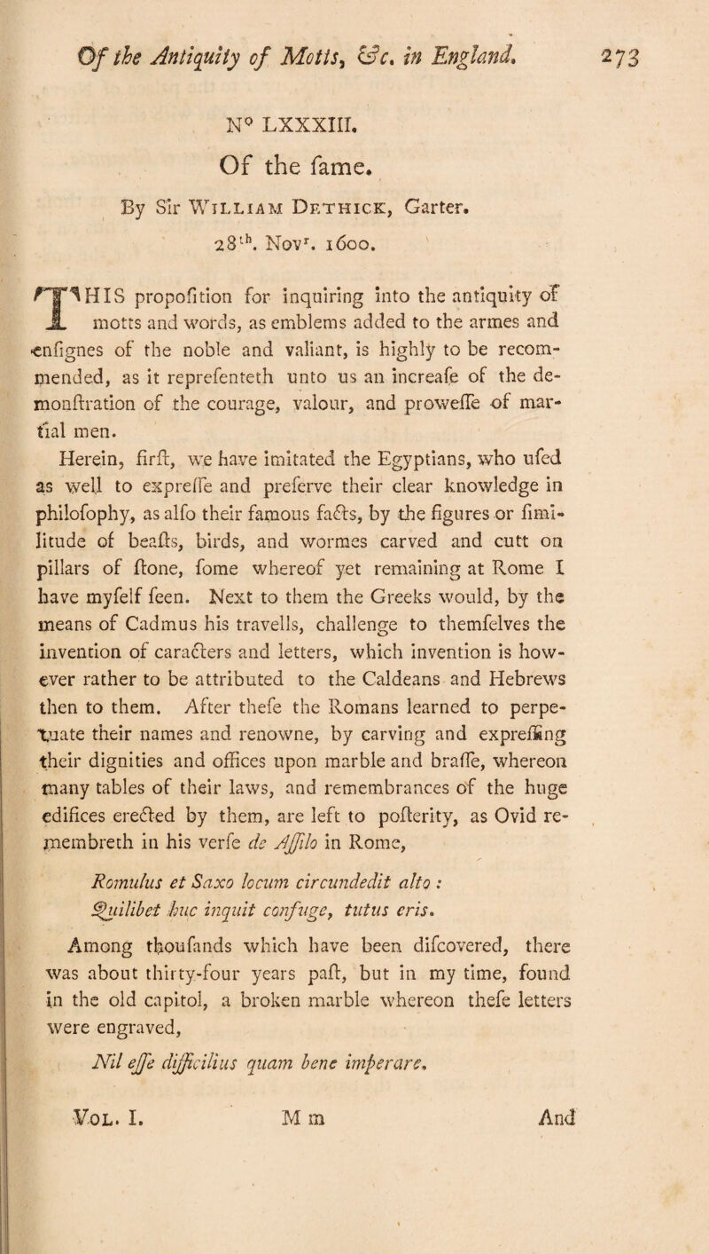 N0 LXXXIII. Of the fame. By Sir William Dethick, Garter. 28th. Novr. 1600. ^T^HIS proportion for inquiring into the antiquity of A motts and words, as emblems added to the armes and ■enfignes of the noble and valiant, is highly to be recom¬ mended, as it reprefenteth unto us an increafe of the de¬ monstration of the courage, valour, and proweffe of mar¬ tial men. Herein, firfc, we have imitated the Egyptians, who ufed as well to exprelfe and preferve their clear knowledge in philofophy, as alfo their famous faffs, by the figures or fimi¬ ll tude of beaffs, birds, and wormes carved and cutt on pillars of ffone, fome whereof yet remaining at Rome I have myfelf feen. Next to them the Greeks would, by the means of Cadmus his travells, challenge to themfelves the invention of caraciers and letters, which invention is how¬ ever rather to be attributed to the Caldeans and Hebrews then to them. After thefe the Romans learned to perpe¬ tuate their names and renowne, by carving and expreffing their dignities and offices upon marble and braffie, whereon many tables of their laws, and remembrances of the huge edifices ereffed by them, are left to pofferity, as Ovid re- membreth in his verfe de Ajfilo in Rome, Romulus et Saxo locum circundedit alto : hpuilibet hue inquit confuge, tutus eris. Among tfioufands which have been difeovered, there was about thirty-four years paff, but in my time, found in the old capitol, a broken marble whereon thefe letters were engraved, Nil ejfe dijfc Hi us quam bene imp e rare.