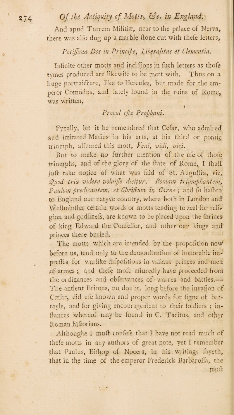 And apud Turrem Miiitiae, near to the palace of Nerva, there was alfo dug up a marble done cut with thefe letters, Pctijfima Dos in Principe, Liberalitas et Clementia. Infinite other motts and incidions in fuch letters as thofe tymes produced are likewife to be raett with. Thus on a huge portraicture, like to Hercules, but made for the em¬ peror Comodus, and lately found in the ruins of Rome, was written, i Procul efte Prcphani. Fynally, let it be remembred that Cefar, who admired and imitated Marius in his arts, at his third or pontic triumph, adltmed this mott, Vent, vidi, vici. But to make no further mention of the ufe of thofe triumphs, and of the glory of the date of Rome, I (hall iud take notice of what was faid of St. Augultis, viz. rdued tria videre voluijfe dicitur. Romam triumphant emy Paulmn predicantem, et Chrifium in Came ; and fo haften to England our natyve country, where both in London and Wedminder certain words or motts tending to zeal for reli¬ gion. and godlinefs, are known to be placed upon the fhrines of king Edward the Confelfor, and other our kings and princes there buried. The motts which are intended by the propofition now before us, tend only to the demondration of honorable im- predes for warlike difpodtions in valiant princes and men pf armes j and thefe mod adoredly have proceeded from the ordinances and obfervances of wanes and battles.— The antient Britons, no doubt, long before the inyadon of Csfar, did ufe known and proper words for ligne of bat- tayle, and for giving encouragement to their foldiers ; in¬ dances whereof may be found in C. Tacitus, and other Roman hiftorians. Although/e I mud confefs that I have not read much of thefe motts in any authors of great note, yet 1 remember that Paulus, Bifhop of Nocera, in his writings fayeth, that in the tinpe of the emperor Frederick Barbaroda, the