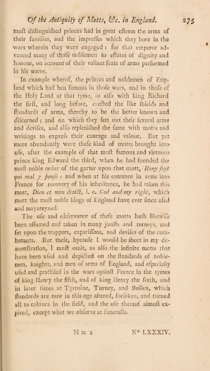mod didinguifhed princes had in great edeem the arms of their families, and the impreffes which they bore in the wars wherein they were engaged : for that emperor ad¬ vanced many of thofe noblemen to edates of dignity and honour, on account of their valiant feats of arms performed in his warrs. In example wherof, the princes and noblemen of Eng¬ land which had ben famous in thofe wars, and in thofe of the Holy Land at that tyme, as alfo with king Richard the ftrd, and long before, eredled the like fhields and dandards of arms, thereby to be the better known and difcerned ; and on which they fett out their feveral arms and devifes, and alfo replenished the fame with motts and writings to exprefs their courage and valour. But yet more abundantly were thefe kind of motts brought into ufe, after the example of that mofl famous and virtuous prince king Edward the third, when he had founded the mod noble order of the garter upon that mott, Hony foyt qui mat y ftenfe : and when at his entrance in arms into France for recovery of his inheiitance, he had taken this mott, Dicu et mon'droiEl, i. e. Cod and my right, which mott the mod noble kings of England have ever fince ufed and maynteyned. The ufe and obfervance of thefe motts hath likewife been affumed and taken in many jouds and turneys, and fet upon the trappers, caparidons, and devifes of the com¬ batants. But thefe, bycaufe I would be fhort in my de- mondration, I mud omit, as alfo the infinite motts that have been ufed and depicted on the dandards of noble¬ men, knights, and men of arms of England, and efpecially ufed and praftifed in the wars againd France in the tymes of king Henry the fifth, and of king Henry the fixth, and in later times at Tyrroine, Turney, and Bullen, which dandards are now in this age altered, forfaken, and turned all to colours in the field, and the ufe thereof almod ex¬ pired, except what we obferve at funeralls. M m 2 K° LXXXIV.