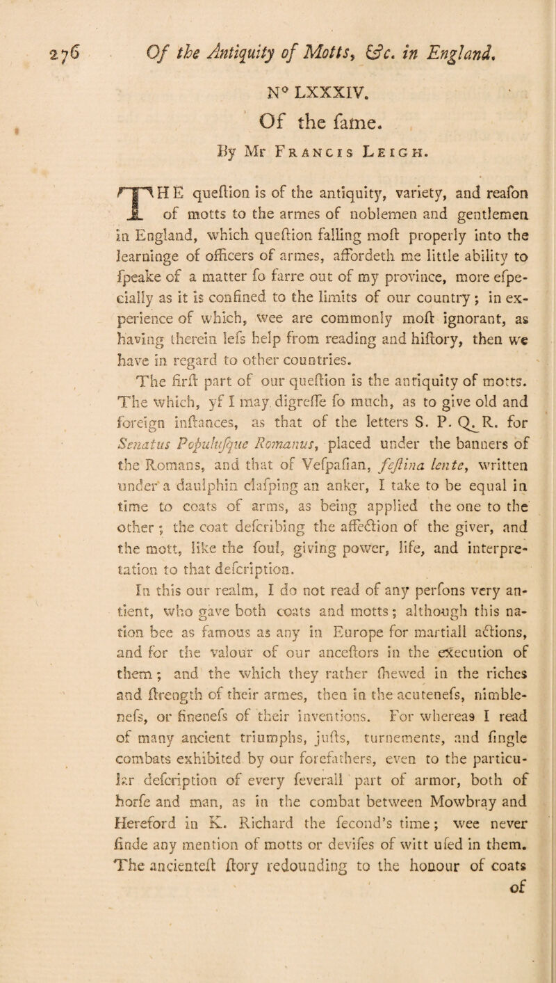 N° LXXXIV. Of the fame. By Mr Francis Leigh. TH E queftion is of the antiquity, variety, and reafon of motts to the armes of noblemen and gentlemen in England, which queftion falling moil: properly into the learninge of officers of armes, afFordeth me little ability to fpeake of a matter fo farre out of my province, more efpe- cially as it is confined to the limits of our country ; in ex¬ perience of which, wee are commonly moff ignorant, as having therein lefs help from reading and hiftory, then we have in regard to other countries. The firfl part of our queftion is the antiquity of motts. The which, yf I may. digreffe fo much, as to give old and foreign indances, as that of the letters S. P. Q^R. for Senatus Popuhfque Romanus, placed under the banners of the Romans, and that of Vefpafian, fijlina lente, written under a daulphin clafpiog an anker, I take to be equal in time to coats of arms, as being applied the one to the other ; the coat defcribing the affedbon of the giver, and the mott, like the foul, giving power, life, and interpre¬ tation to that defcriptkm. In this our realm, I do not read of any perfons very an¬ ti ent, who gave both coats and motts; although this na¬ tion bee as famous as any in Europe for martial! adlions, and for the valour of our anceftors in the execution of them; and the which they rather (hewed in the riches and (Ireogth of their armes, then in the acutenefs, nimble- nefs, or finenefs of their inventions. For whereas I read of many ancient triumphs, jufts, turnements, and fingle combats exhibited by our forefathers, even to the particu¬ lar defcription of every feverali part of armor, both of horfe and man, as in the combat between Mowbray and Hereford in K. Richard the fecond’s time; wee never finde any mention of motts or devifes of witt u(ed in them. The andentefl fiery redounding to the honour of coats of