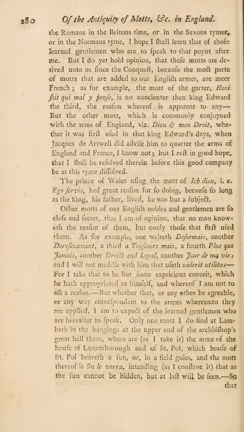 the Romans in the Britons time, or in the Saxons tymer* or in the Normans tyme, I hope I fhall learn that of thofe learned gentlemen who are to fpeak to that poynt after me. But I do yet hold opinion, that thefe motts are de¬ rived unto us fince the Conqueft, becaufe the mod: parte of motts that are added to our Englifh armes, are meer French ; as for example, the mott of the garter, Rent foit qui mat y fienfe, is no auncienter then king Edward the third, the reafon whereof is apparent to an)7—- But the other mott, which is commonly conjoyned with the arms of England, viz. Dieu & mon Droit, whe¬ ther It was firft ufed in that king Edward’s days, when Jacques de Artwell did advife him to quarter the arms of England and France, I know not* but I red: in good hope, that I fhall be refolved therein before this good company be at this tyme difTolved. The prince of Wales ufing the mott of Icb dien, i. e. Ego fervio, had great reafon for fo doing, becaufe fo long as the king, his father, lived, he was but a fubjedt. Other motts of our Engliih nobles and gentlemen are fo clofe and fecret, that I am of opinion, that no man know- eth the reafon of them, but onely thofe that firft ufed them. As for example, one wiiteth Deformais, another Dorefenavant, a third a Toifours mais, a fourth Plus qu$ Jamais, another Droidl and Loyal, another Jour de inn vies and I will not meddle with him that ufeth viderit utilitas— For I take that to be but fome capricipus conceit, which be hath appropriated to himfelf, and whereof I am not to afk a reafon.—But whether that, or any other be agreable, or any way correfpondent to the armes whereunto they are applied, 1 am to expect of the learned gentlemen who are hereafter to fpeak. Only one mott I do find at Lam¬ beth in the hangings at the upper end of the archbilhop’s great hall there, where are (as I take it) the arms of the houfe of Luxemborough and of St. Pol, which houfe of St. Pol beareth a fun, or, in a field gules, and the mott thereof is On le verra, intending (as I conftrue it) that as the fun cannot be hidden, but at lajGt will be feen.—Sp that