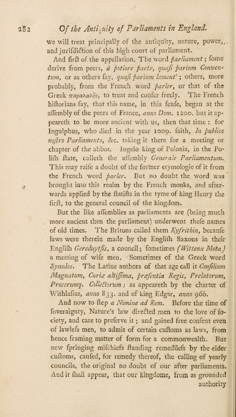 we will treat principally of the antiquity, nature, power,,, and jurifdidfion of this high court of parliament. And fir ft of the appellation. The word parliament) fome derive from peers, a potiore parte, quafi parium Conven- tum, or as others fay, quafi parium lament’ ; others, more probably, from the French word parler, or that of the Greek rnapa.‘haMv) to treat and confer freely. The French hiftorians fay, that this name, in this fenfe, began at the aflembly of the peers of France, anno Dom. 1200. but it ap¬ peared to be more ancient with us, then that time : for Ingulphus, who died in the year 1009. faith, In publico nojlro Parliament0, &c. taking it there for a meeting or chapter of the abbot. Ingelo king of Folonia, in the Po- lifli ftate, calfeth the aflembly Generate Parliamentum. This may raife a doubt of the former etymologie of it from the French word parler. But no doubt the word was brought into this realm by the French monks, and after¬ wards applied by the ftatifts in the tyme of king Henry the firft, to the general council of the kingdom. But the like aflemblies as parliaments are (being much more ancient then the parliament) underwent thefe names of old times. The Britons called them Kyfrithin, becaufe laws were therein made by the Englifh Saxons in their Englifh Gereduytfis, a council; fometimes (Wittena Mota) a meeting of wife men. Sometimes of the Greek word Synodos, The Latine authors of that age call it Confilium Magnatnm, Curia altijfima, prafentia Regisy Prelatorum, Proccrwnq. CollePlorum; as appeareth by the charter of Withlafias, anno 833. and of king Edgar, anno 966. And now to ftep a Nomine ad Rem. Before the time of foveraignty, Nature’s lav/ directed men to the love of fo- ciety, and care to preferve it; and gained free confent even of lawlefs men, to admit of certain cuftoms as laws, from hence framing matter of form for a commonwealth. But new fpringing mifchiefs handing remedilefs by the elder cuftoms, caufed, for remedy thereof, the calling of yearly councils, the original no doubt of our after parliaments. And it ftrall appear, that our kingdome, from as grounded authority