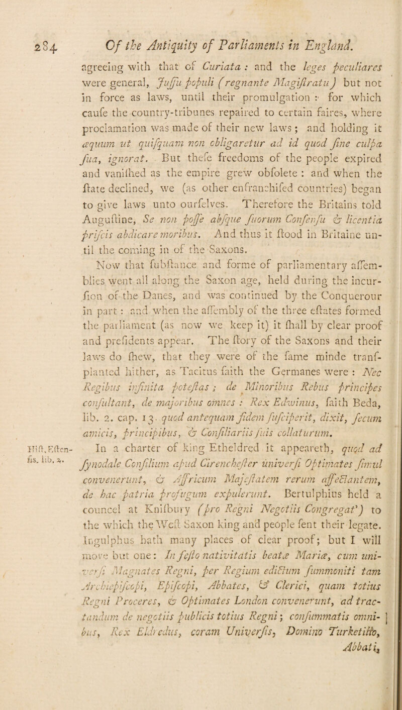 agreeing with that of Curiata : and the leges peculiares were genera], Jupii populi f regnante MagiftratuJ but not in force as laws, until their promulgation :■ for which caufe the country-tribunes repaired to certain faires, where proclamation was made of their new laws; and holding it aqitum nt quifquam non obligarctur ad id quod fine culpa fua, ignorat. But thefe freedoms of the people expired and vanilhed as the empire grew obfolete : and when the ftate declined, we (as other e n fra n chi fed countries) began to give laws unto ourfelves. Therefore the Britains told Auguftine, Sc non pope abfque fuorum Conferfu & liccntia prifcis abdicate moribus. And thus it flood in Britaine un¬ til the coming in of the Saxons. Now that fubftance and forme of parliamentary afTem- blies went all along the Saxon age, held during the incur- fion of the Danes, and was continued by the Conquerour in part : and when the affembly of the three eflates formed the parliament (as now we keep it) it (hall by clear proof and prefidents appear. The ffory of the Saxons and their jaws do (hew, that they were of the fame minde trans¬ planted hither, as Tacitus faith the Germanes were : Nec Regibus infnita potefias; de Minoribus Rebus principles consultant, de majoribus cinncs : Rex Edwinus, faith Beda, lib. 2. cap. i 3 quod anteqnam fidem fufciperit, dixit, fecum, amicis, principibus, eh Confiliariis fids collaturum. In a charter of king Etheidred it appeareth, quod ad fynodale Confilium a pud Cirenchefler iiniverfi Optimates fimul convenerunt, O' Ajfricum Majcftatem rerum ajfeSlantem, de hac patria profugum expulenint. Bertulphius held a councel at Knhbury (pro Regni Negctiis Congregat') to the which the Weft Saxon king and people fent their legate. Ingulphus hath many places of clear proof; but I will move but one : In fe/lo nativitatis beata Maria, cum uni- verfi Magnates Regni, per Regium edibhim fummoniti tam Jrcbiepfcopi, Epifcopi, Abbates, Cf Cleriei, quam totius Regni Proceres, eh Optimates London convenerunt, ad trac- tandum de negotiis publicis totius Regni; confummatis omni- j bus, Rex Eldredits, coram Univerfs, Domino TurketiRo, Abbati%