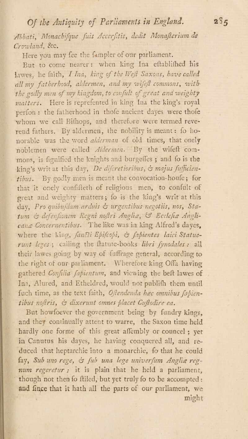 Abb at if Monachfque fils Ac cerftis, dedit Monafierium de Cropland, &c. Here you may fee the {ampler of our parliament. But to come nearer : when king Ina eflablifhed his lawesy he faith, I Ina, king of the Weft Saxons, have called all my fatherhood, aldermen, and my •ivifeft commons, with the godly men of ray kingdom, to corfult of great and weighty matters. Here is represented in king Ina the king’s royal perfon : the fatherhood in thofe ancient dayes were thofe whom we call Bifhops, and therefore were termed reve¬ rend fathers. By aldermen, the nobility is meant: fo ho¬ norable was the word alderman of old times, that onely noblemen were called Aldermen. By the wifefl com¬ mons, is fignificd the knights and b urge lies ; and fo is the king’s writ at this day, De dferetioribus? dr majus fujftcien- tibus. By godly men is meant the convocation-houfe; for that it onely confifleth of religious men, to confult of great and weighty matters; fo is the king’s writ at this tion dr- defenfonem Regrd noftri Anglic?, Co Ecdefies Angli- cance Concernentibus. The like was in king Alfred’s dayes, where the king, fanUi Epifcopi, dr fapientes laid Statue- runt leges ; calling the ffatute-books libri fynodales : all their lawes going by way of Suffrage general, according to the right of our parliament. Wherefore king OfFa having gathered Conjilia fapientum, and viewing the bed lawes of Ina, Alured, and Ethelclred, would not publifh them until fuch time, as the text faith, Oftendenda hcec omnibus fapien- tibuS noftris, dr dixernnt omnes placet Ciftodire ea. But howfoever the government being by fundry kings, and they continually attent to warre, the Saxon time held hardly one forme of this great affembly or councel ; yet in Canutus his dayes, he having conquered all, and re¬ duced that heptarchie into a monarchic, fo that he could fay, Sub uno regey dr fab una lege univerfum Anglic? reg- nnm regeretur; it is plain that he held a parliament, though not thenfo filled, but yet truly fo to be accompted: and finge that it hath all the parts of our parliament, we. might: