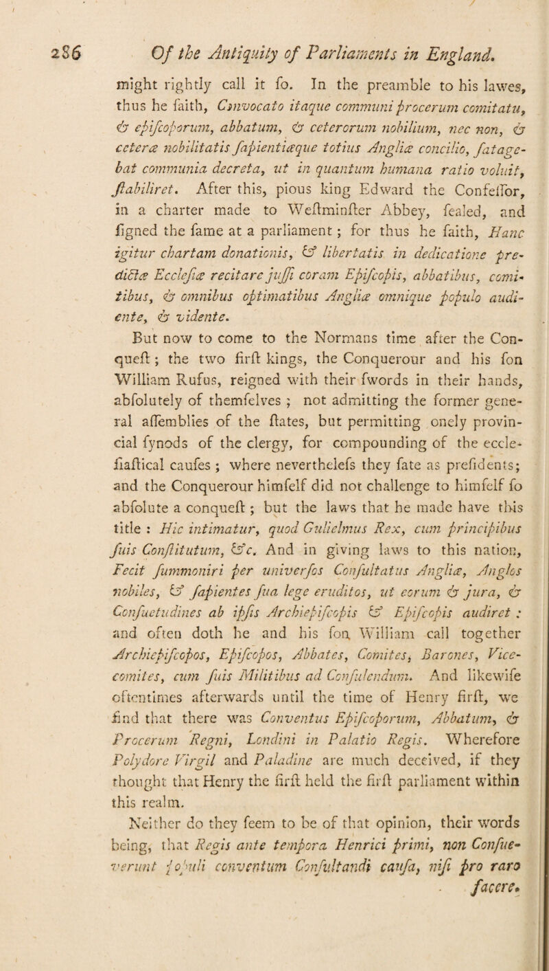 might rightly call it fo. In the preamble to his lawes, thus he faith, Cmvocato itaque commnni firocerum comitatu, epifcoporum, abbatum, <b ceterorum nobilium, nec non, er cetera nobilitatis fapientiaque totius Anglia concilia, fatage- bat communia decreta, ut in quantum humana ratio voluit, Jlabiliret. After this, pious king Edward the Confelfor, in a charter made to Weftminfter Abbey, fealed, and figned the fame at a parliament; for thus he faith, Kane igitur chart am donationis, A libertatis in dedications pre- didta Ecclefia recitarc jujfi coram Epifcopis, abbatibus, rswz- 6* omnibus optimatibus Anglia omnique populo audi- cntey <b vidente. But now to come to the Normans time after the Con- queft; the two fir ft kings, the Conquerour and his fon William Rufus, reigned with their fwords in their hands, abfolutely of themfelves ; not admitting the former gene¬ ral affemblies of the ftates, but permitting onely provin¬ cial fynods of the clergy, for compounding of the eccle- liaftical caufes ; where neverthelefs they fate as prefidents; and the Conquerour himfelf did not challenge to himfelf fo abfolute a conqueft ; but the laws that he made have this title : Hie intimatur, quod Gulielmus Rex, cum principibus fuis Conftitutum, fsV. And in giving laws to this nation. Fecit fummoniri per univerfos Confultatus Anglia, Anglos nobiles, & fapientes fua lege eruditos, ut corum & jura, & Confuetudines ab ipfts Archiepifcopis & Epifcopis audiret : and often doth he and his fon, William call together ArchiepifcGpos, Epifcopos, Abbates, Comites j Barones, Vice- comites, cum fuis Militibus ad Confulendam. And likewife oftentimes afterwards until the time of Henry firft, we find that there was Conventus Epifcoporum, Abbatum, dr Procerum Regni, Londini in Palatio Regis. Wherefore Polydore Virgil and Paladine are much deceived, if they thought that Henry the firft; held the firft parliament within this realm. Neither do they feem to be of that opinion, their words being, that Regis ante tempera Henrici primi, non Confue- verunt {oguli convent urn Confv.ltandi canfa, ntji pro rare faccre*