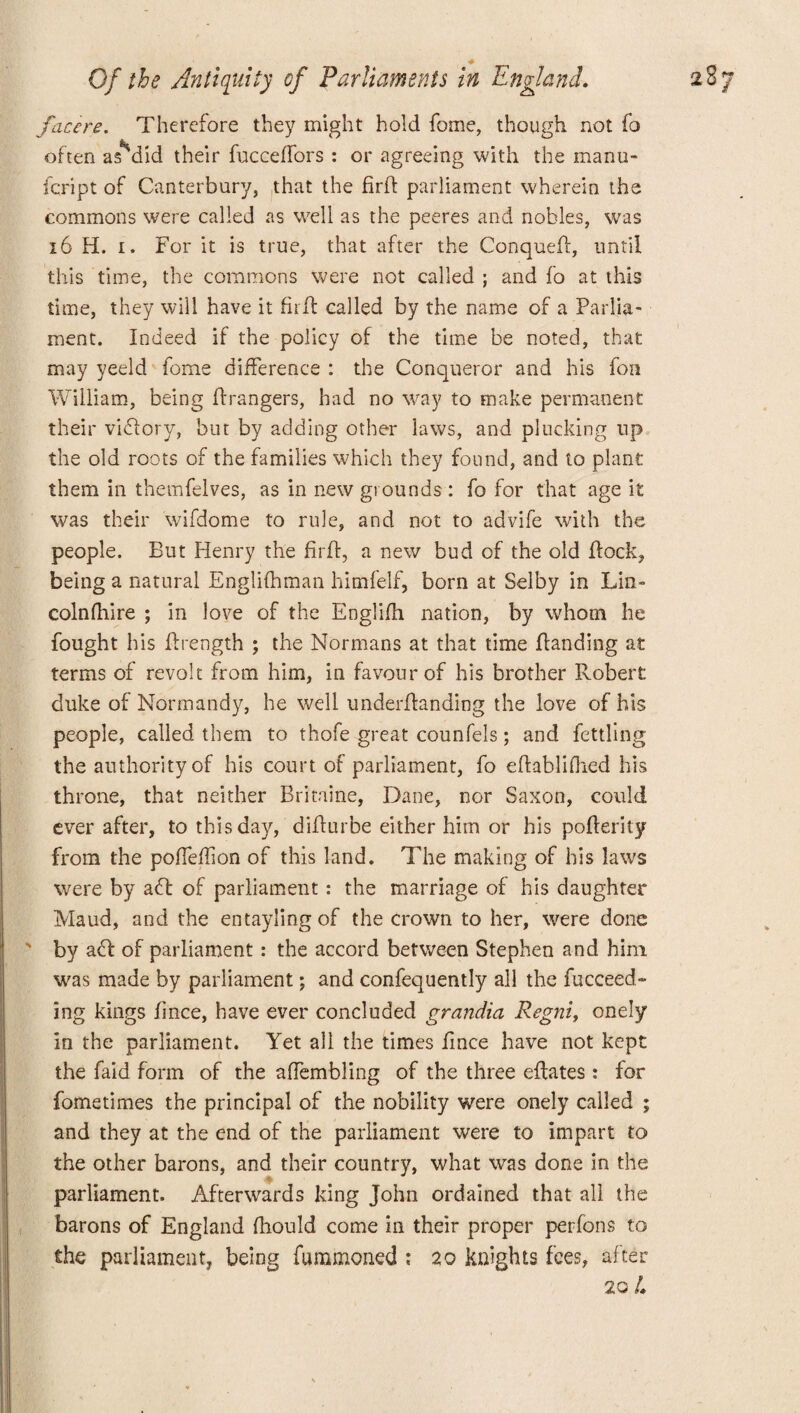facers. Therefore the)7 might hold fome, though not fo fee often as did their fucceffors : or agreeing with the manu- fcript of Canterbury, that the firft parliament wherein the commons were called as well as the peeres and nobles, was 16 H. i. For it is true, that after the Conquefl, until this time, the commons were not called ; and fo at this time, they will have it fir 11 called by the name of a Parlia¬ ment. Indeed if the policy of the time be noted, that may yeeld fome difference : the Conqueror and his fon William, being Grangers, had no way to make permanent their viflory, but by adding other laws, and plucking up the old roots of the families which they found, and to plant them in themfelves, as in new grounds: fo for that age it was their wifdome to rule, and not to advife with the people. But Henry the firft, a new bud of the old flock, being a natural Englifhman himfelf, born at Selby in Lin- colnfhire ; in love of the Englifh nation, by whom he fought his flrength ; the Normans at that time Landing at terms of revolt from him, in favour of his brother Robert duke of Normandy, he well underftanding the love of his people, called them to thofe great counfels; and fettling the authority of his court of parliament, fo eftablifhed his throne, that neither Britaine, Dane, nor Saxon, could ever after, to this day, diflurbe either him or his pofterity from the pofTeffion of this land. The making of his laws were by aft of parliament: the marriage of his daughter Maud, and the entaylingof the crown to her, were done ' by aft of parliament: the accord between Stephen and him was made by parliament; and confequently all the fucceed- ing kings fince, have ever concluded grandia Regni, onely in the parliament. Yet all the times fince have not kept the faid form of the affembling of the three eftates : for fometimes the principal of the nobility were onely called ; and they at the end of the parliament were to impart to the other barons, and their country, what was done in the parliament. Afterwards king John ordained that all the barons of England fiiould come in their proper per fon s to the parliament, being fummoned ; 20 knights fees, after 20 4