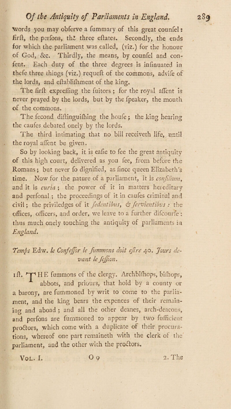 words you may obferve a fummary of this great counfel: firft, the perfons, th3 three effates. Secondly, the ends for which the parliament was called, (viz.) for the honour of God, See. Thirdly, the means, by counfel and con- lent. Each duty of the three degrees is infmuated in thefe three things (viz.) requeft of the commons, advife of the lords, and elfablifhment of the king. The firfl expreffing the fuitors ; for the royal affent is never prayed by the lords, but by the fpeakeiq the mouth of the commons. The fecond diftinguifhing the houfe; the king hearing the caufes debated onely by the lords. The third intimating that no bill receiveth life, until the royal affent be given. So by looking back, it is eafie to fee the great antiquity of this high court, delivered as you fee, from before the Romans ; but never fo dignified, as fince queen Elizabeth’s time. Now for the nature of a parliament, it is confilium, and it is curia ; the power of it in matters hereditary and perfonal ; the proceedings of it in caufes criminal and civil; the priviledges of it fedentibus, <&fervientibus : the offices, officers, and order, we leave to a further difcourfe : thus much onely touching the antiquity of parliaments m England. Temps Edw. le Confejfor le fummons doit ejlre 40. Jours de¬ ne ant le fefjion. i iff. 'THE fummons of the clergy. Archbifhops, bifhops, abbots, and priours, that hold by a county or a barony, are fummoned by writ to come to the parlia¬ ment, and the king bears the expences of their remain¬ ing and aboad ; and all the other deanes, arch-deacons, and perfons are fummoned to appear by two fufficient pro&ors, which come with a duplicate of their procura¬ tions, whereof one part remaineth with the clerk of the parliament, and the other with the proffers. O 9 VOL. 1. 2. The