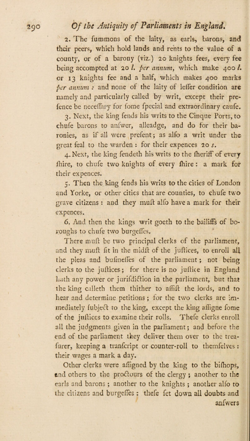 2. The fummons of the laity, as earls, barons, and their peers, which hold lands and rents to the value of a county, or of a barony (viz.) 20 knights fees, every fee being accompted at 20 /. per annum, which make 400 /. or 13 knights fee and a half, which makes 400 marks per annum : and none of the laity of lelfer condition are namely and particularly called by writ, except their pre¬ fence be neceflary for fome fpecial and extraordinary caufe. 3. Next, the king fends his writs to the Cinque Ports, to chufe barons to anfwer, alleadge, and do for their ba¬ ronies, as if all were prefent; as alfo a writ under the great feal to the warden : for their expences 20 s. 4. Next, the king fendeth his writs to the fherifF of every fhire, to chufe two knights of every fhire : a mark for their expences. 5. Then the king fends his writs to the cities of London and Yorke, or other cities that are counties, to chufe two grave citizens : and they muff alfo have a mark for their expences. 6. And then the kings writ goeth to the bailiffs of bo¬ roughs to chufe two buro-effes. There muff be two principal clerks of the parliament, and they muff fit in the midff of the jnffices, to enroll all the pleas and bufmeffes of the parliament • not being clerks to the juffices; for there is no juffice in England hath any power or jurifdiffion in the parliament, but that the king calleth them thither to afliff the lords, and to hear and determine petitions; for the two clerks are im¬ mediately fubjeef to the king, except the king afligne fome of the jnffices to examine their rolls. Thefe clerks enroll all the judgments given in the parliament; and before the end of the parliament they deliver them over to the trea- furer, keeping a tranfeript or counter-roll to themfelves: their wages a mark a day. Other clerks were affigned by the king to the bifhops, end others to the prodfours of the clergy ; another to the earls and barons ; another to the knights ; another alfo to the citizens and burgdles; thefe fet down all doubts and anfwers