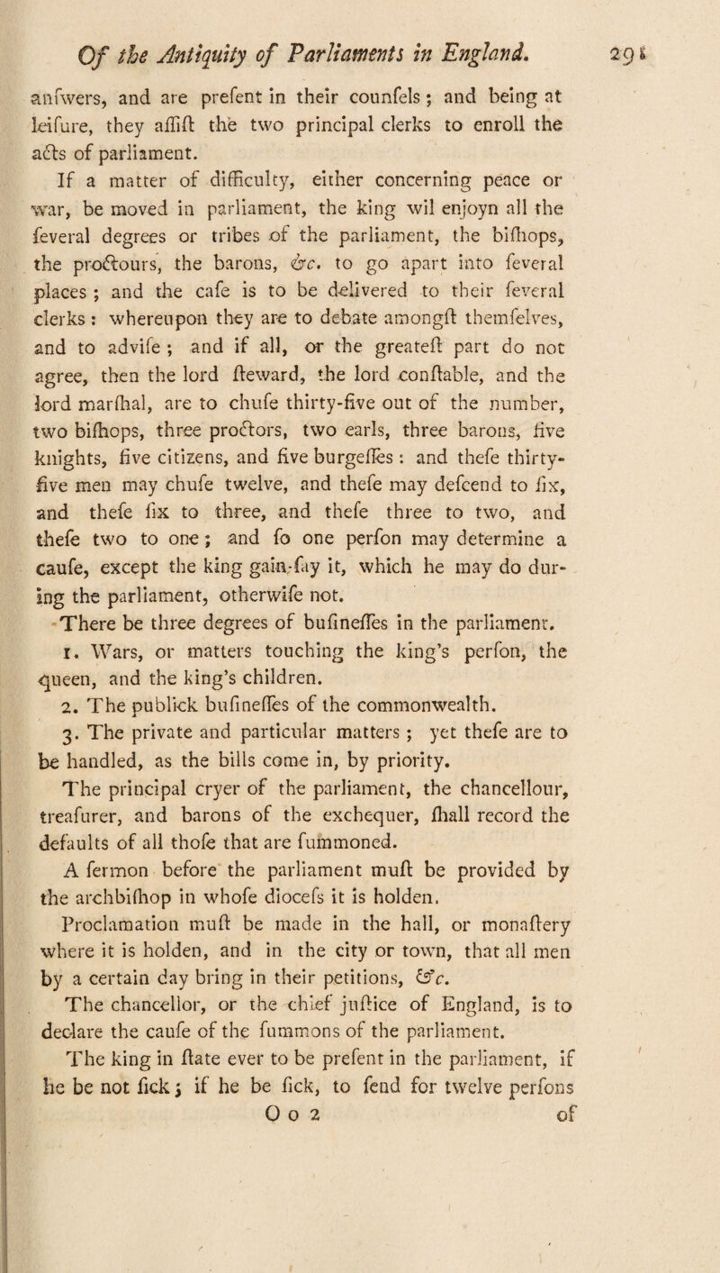 anfwers, and are prefent in their counfels; and being at Leifure, they affiid the two principal clerks to enroll the acts of parliament. If a matter of difficulty, either concerning peace or war, be moved in parliament, the king wil enjoyn all the feveral degrees or tribes of the parliament, the bidiops, the pro&ours, the barons, &c. to go apart into feveral places ; and the cafe is to be delivered to their feveral clerks : whereupon they are to debate amongd themfelves, and to advife ; and if all, or the greated part do not agree, then the lord deward, the lord condable, and the lord marffial, are to chufe thirty-five out of the number, two bifhops, three procdors, two earls, three barons, five knights, five citizens, and five burgedes : and thefe thirty- five men may chufe twelve, and thefe may defcend to fix, and thefe lix to three, and thefe three to two, and thefe two to one; and fo one perfon may determine a caufe, except the king gain-fay it, which he may do dur¬ ing the parliament, otherwife not. There be three degrees of bufineffies in the parliament. 1. Wars, or matters touching the king’s perfon, the queen, and the king’s children. 2. The publick bufineffies of the commonwealth. 3. The private and particular matters ; yet thefe are to be handled, as the bills come in, by priority. The principal cryer of the parliament, the chancellour, treafurer, and barons of the exchequer, ffiiall record the defaults of all thofe that are fummoned. A fermon before the parliament mud be provided by the archbifhop in whofe diocefs it is holden. Proclamation mud be made in the hall, or monadery where it is holden, and in the city or town, that all men by a certain day bring in their petitions, &c. The chancellor, or the chief judice of England, is to declare the caufe of the fummons of the parliament. The king in date ever to be prefent in the parliament, If he be not fick j if he be fick, to fend for twelve perfons