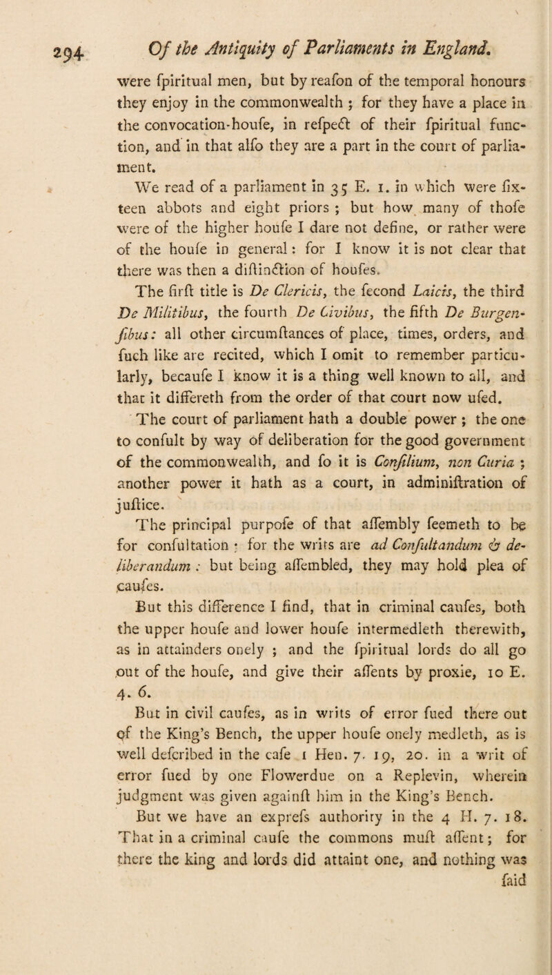 were fpiritual men, but by reafon of the temporal honours they enjoy in the commonwealth ; for they have a place in the convocation-houfe, in refpecfi of their fpiritual func¬ tion, and in that alfo they are a part in the court of parlia¬ ment. We read of a parliament in 35 E. 1. in which were fix- teen abbots and eight priors ; but how many of thofe were of the higher houfe I dare not define, or rather were of the houfe in general: for I know it is not clear that there was then a diftincfiion of houfes. The firfl title is De Clericis, the fecond Laicisy the third De MilitibuSy the fourth De Civibus, the fifth De Bitrgen- films: all other circumfiances of place, times, orders, and fuch like are recited, which I omit to remember particu¬ larly, becaufe I know it is a thing well known to all, and that it differeth from the order of that court now ufed. The court of parliament hath a double power ; the one to confult by way of deliberation for the good government of the commonwealth, and fo it is Confilium, non Curia ; another power it hath as a court, in adminiflration of jufiice. The principal purpofe of that affembly feemeth to be for confutation • for the writs are ad Confultatidum & de¬ liberandum ; but being affembled, they may hold plea of caufes. But this difference I find, that in criminal caufes, both the upper houfe and lower houfe intermedleth therewith, as in attainders onely ; and the fpiritual lords do all go out of the houfe, and give their affents by proxie, 10 E. 4. 6. But in civil caufes, as in writs of error fued there out of the King’s Bench, the upper houfe onely medleth, as is well defcribed in the cafe 1 Hen. 7. 19, 20. in a writ of error fued by one Flowerdue on a Replevin, wherein judgment was given againfi him in the King’s Bench. But we have an exprefs authority in the 4 H. 7. 18. That in a criminal caufe the commons mufi affent; for there the king and lords did attaint one, and nothing was faid