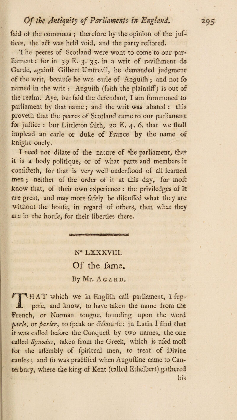 laid of the commons ; therefore by the opinion of the juf- tices, t he ad was held void, and the party reftored. The peeres of Scotland were wont to come to our par¬ liament : for in 39 E. 3. 35. in a writ of ravifliment de Garde, againft Gilbert Umfrevil, he demanded judgment of the writ, becaufe he was earle of Anguifh ; and not fo named in the writ: Anguifh (faith the plaintiff) is out of the realm. Aye, butfaid the defendant, I am fummoned to parliament by that name ; and the writ was abated : this proveth that the peeres of Scotland came to our parliament for juftice : but Littleton faith, 20 E. 4. 6. that we fhall implead an earle or duke of France by the name of knight onely. I need not dilate of the nature of ^he parliament, that it is a body politique, or of what parts and members it confifteth, for that is very well underftood of all learned men ; neither of the order of it at this day, for moft know that, of their own experience : the priviledges of it are great, and may more fafely be difcufled what they are without the houfe, in regard of others, then what they are in the houfe, for their liberties there. N° LXXXVHL Of the fame. By Mr. Agard. HAT which we in Englifh call parliament, I fop- JL pofe, and know, to have taken the name from the French, or Norman tongue, founding upon the word parle, or fiarler, to fpeak or difcourfe: in Latin I find that it was called before the Conquefi: by two names, the one called Synodus, taken from the Greek, which is ufed moft for the afiembly of fpiritual men, to treat of Divine caufes ; and fo was pradfifed when Auguftine came to Can¬ terbury, where the king of Kent (called Ethelbert) gathered his