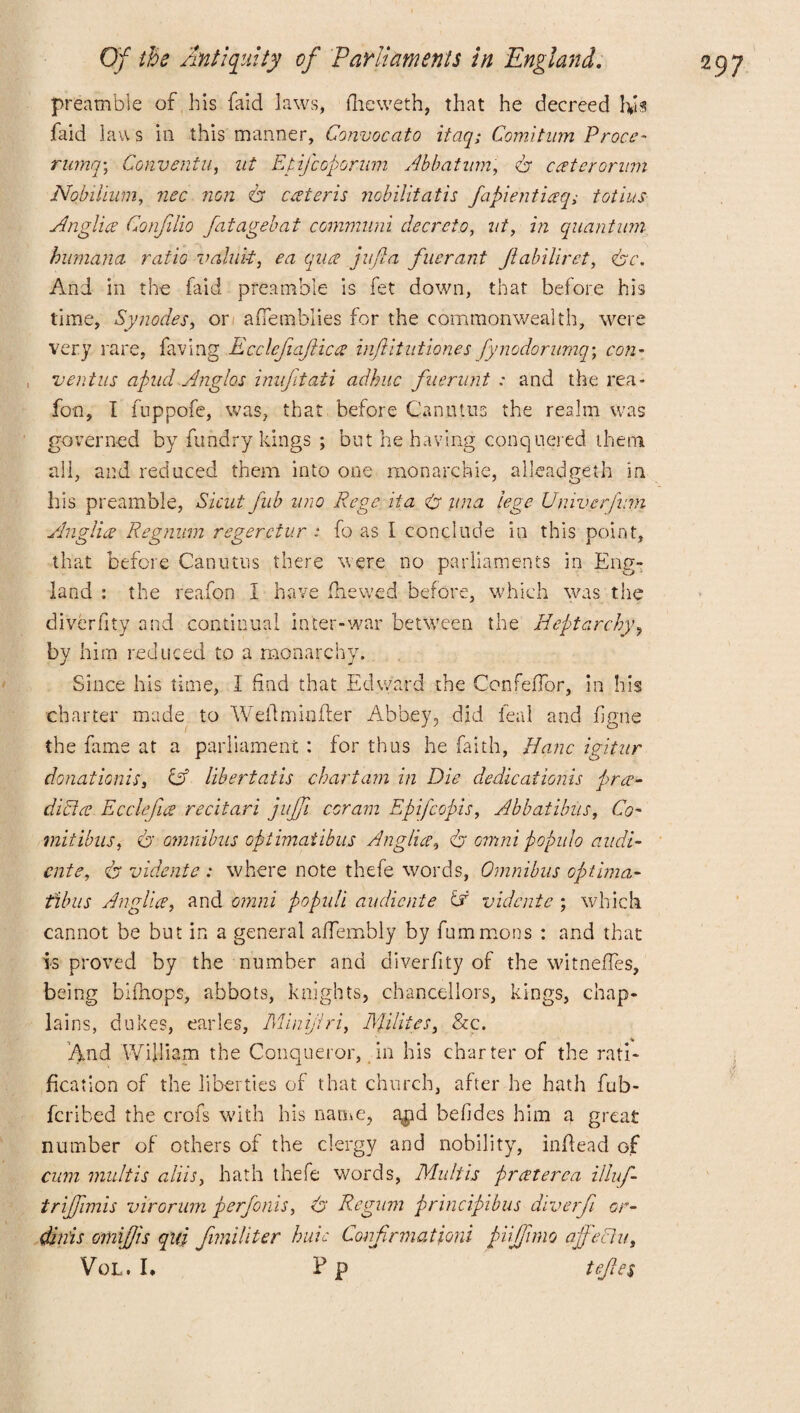 preamble of his faid laws, fheweth, that he decreed faid laws in this manner, Convocato itaq; Comitum Proce- rumq\ Conventu, nt Epifcoporum Abbatwm, dr caterornm Nob-ilium, non dr ceteris nobilitatis fapientiaq; tot ins Anglia Confilio fatagebaf communi deer do, wf, in quantum humana ratio valult, ea qua juft a flier ant Jiabilirct, drc. And in the faid preamble is fet down, that before his time, Synodes, or aflemblies for the commonwealth, were very rare, having Ecclefiaftica infiitutiones fynodorurnq; con* , vent us apiid Anglos imfttati adhuc fnerunt : and the rea* foil, I fuppofe, was, that before Canutiis the realm was governed by fund ry kings ; but behaving conquered them all, and reduced them into one monarchic, alleadgeth in his preamble, Sicut fub uro Rege it a dr una lege Univerfum Anglia Regnum regerctur : fo as I conclude in this point, that before Canutes there were no parliaments in Eng¬ land : the reafon I have flic wed before, which was the diverfity and continual inter-war between the Heptarchy? by him reduced to a monarchy. Since his time, I find that Edward the ConfefTor, in his charter made to Welfmioffer Abbey, did leal and figne the fame at a parliament : for thus he faith, Banc igitur donationis, A libertatis chart am in Die dedications pra- dicta Ecclefia recitari jujfi coram Epifcopis, Abbatibus, Co- mitibus, dr omnibus optimatibus Anglia, dr omni populo audi- ente, dr vidente : where note thefe words, Omnibus optima- tibus Anglia, and omni populi audiente A vidente ; which cannot be but in a general aflembly by fummons : and that is proved by the number and diverfity of the witneffes, being bifnops, abbots, knights, chancellors, kings, chap¬ lains, dukes, carles, Minifri, Millies, &c. And William the Conqueror, in his charter of the rati¬ fication of the liberties of that church, after he hath fub- feribed the crofs with his name, a$d befides him a great number of others of the clergy and nobility, indead of cum mult is aliis, hath thefe words, Mu It is praterca illuf- trijfimis virorum perfonis, dr Regum principibus diverfi or- dinis omifjis quj fimiliter huic Confnnationi pujfnno affeEtu, VoL. I. P p teftes