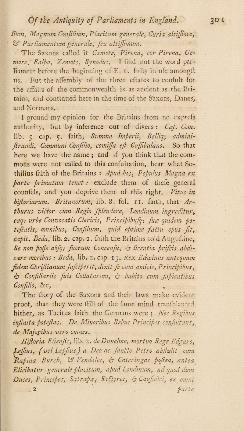 iff Parliameritum generals, feu altijjimum. The Saxons called it Gemote, Pirena? cor Pirena, 6V- more, Ealpa, Zemots, Synodus. I find not the word par¬ liament before the beginning of E. i. fully in life amongft us. But the affembly of the three eftates to confult for the affairs of the commonwealth is as ancient as the Bri- tains, and continued here in the time of the Saxons, Danes, and Normans. I ground my opinion for the Britains from no exprefs authority, but by inference out of divers : Caf Com. lib. 5. cap. 5. faith, Summa Imperii, Belliq; adrhini- Jirandi, Commiini Confilio, comiffa ejl Cajfibulano. So that here we have the name ; and if you think that the com¬ mons were not called to this confultation, hear what So- thilius faith of the Britains : Apud hos, Populus Magna ex parte primatum tenet : exclude them of thefe general counfels, and you deprive them of this right. Vitus m hijioriarum. Britanoriim, lib. 8. fol. ri. faith, that Ar- thurus victor cum Regio fplendore, Londinum ingreditur, eaq; urbe Convocatis Clericis, Principibufq; fuse quidem po- tefiatis, omnibus, Confilium, quid optime fallu opus jit, capita Beda, lib. 2. cap. 2. faith the Britains told Auguftine, Se non pojj'e abfq; fuorum Concenfu, dr licentia prifcis abdi¬ care moribus: Beda, lib. 2. cap, 13. Rex Edwinus antequam jidem Cbrijiianum fufciperit, dixit fe cum amicis, Principibus, dr Conjiliariis fills Collaturnm, dr habit0 cum fapientibus Confilio, &c. The (lory of the Saxons and their laws make evident proof, that they were {fill of the fame mind transplanted hither, as Tacitus faith the Germans were ; Nee Regibus infinita pot eft as. De Minoribus Rebus Principes confult ant, ds Majofibus vero omnes. Hiftoria Elienfis, lib. 2. de Dunelme, mortuo Rege Edgaro, Lefiius, (vel Lepfius J a Deo ac fan Do Pctro abjhdit cum Rapina Burch, id Vendales, dr Cateringas poflea, antea EUcibatur generate placitum, apud Londinum, ad quod dum Duces, Principes, Satrapa. Restores, dr Caufidl , 2 r/, ex cmni parte