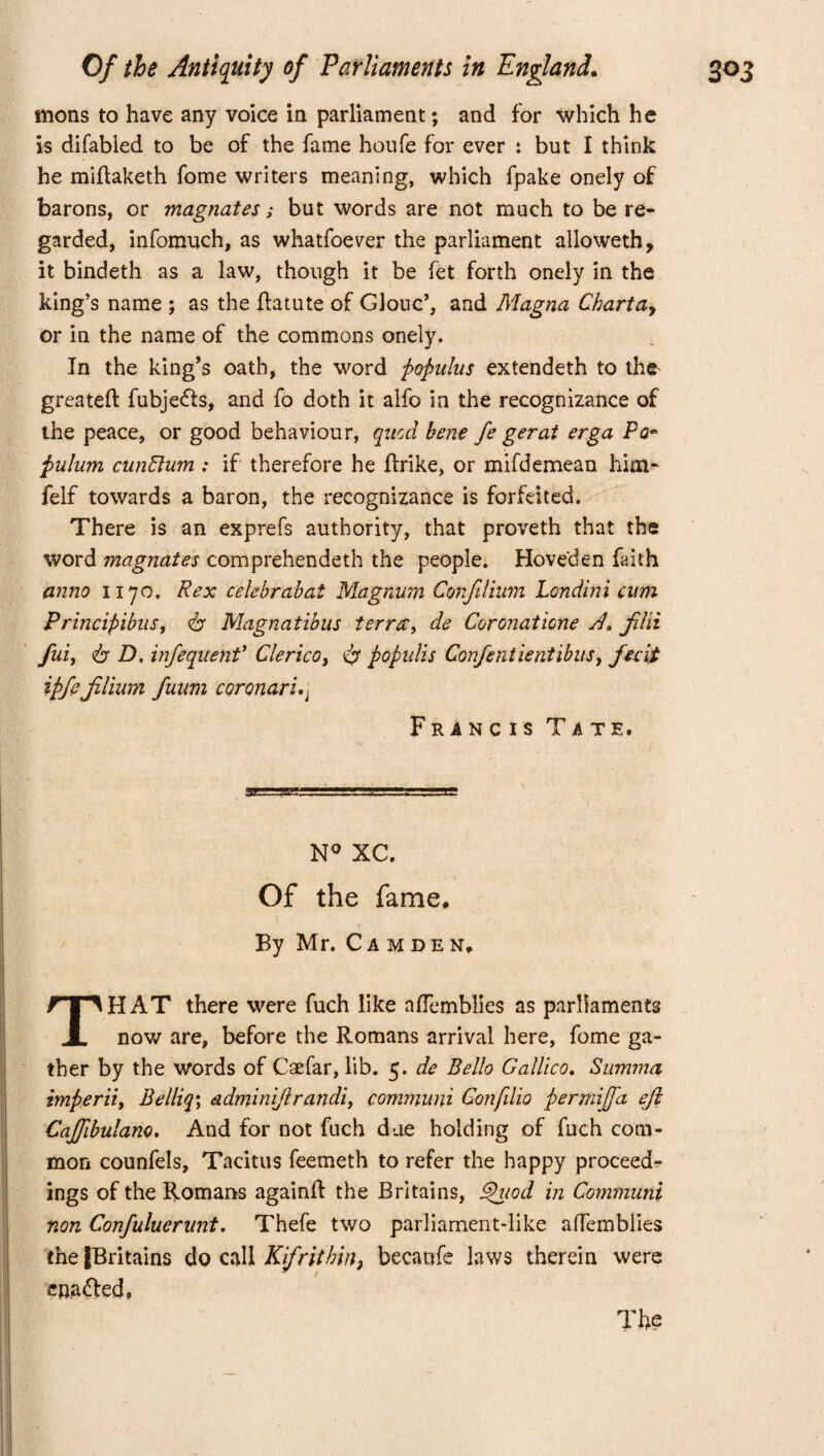 mons to have any voice in parliament; and for which he is difabled to be of the fame houfe for ever : but I think he miflaketh fome writers meaning, which fpake onely of barons, or magnates; but words are not much to be re¬ garded, infomuch, as whatfoever the parliament alloweth, it bindeth as a law, though it be fet forth onely in the king’s name ; as the Jfatute of Glouc’, and Magna Charta, or in the name of the commons onely. In the king’s oath, the word populus extendeth to the greateft fubjedts, and fo doth it alfo in the recognizance of the peace, or good behaviour, qncd bene fe gerat erga Po~ pulum cunffum : if therefore he jftrike, or mifdemean him* felf towards a baron, the recognizance is forfeited. There is an exprefs authority, that proveth that the word magnates comprehended! the people. Hoveden faith anno 1170. Rex celebrabai Magnum Confilinm Londini cum Principibus, 6“ Magnatibus terra, de Coronatione filii fui, <b D, infequenf Clerico, popidis Confentientibus, fecit ipfeJilium fuum coronari.j Francis Tate, 1 N° XC. Of the fame. By Mr. Camden. THAT there were fuch like afTemblies as parliaments now are, before the Romans arrival here, fome ga¬ ther by the words of Caefar, lib. 5. de Bello Galileo. Summa imperii, Belliq\ adminijlrandi, communi Confilio permijfa eji Cajfibulano. And for not fuch due holding of fuch com¬ mon counfels, Tacitus feemeth to refer the happy proceeds ings of the Romans againft the Britains, Shiod in Communi non Confuluerunt. Thefe two parliament-like afTemblies the fBritains do call Kifritbin3 becanfe laws therein were enafted. The