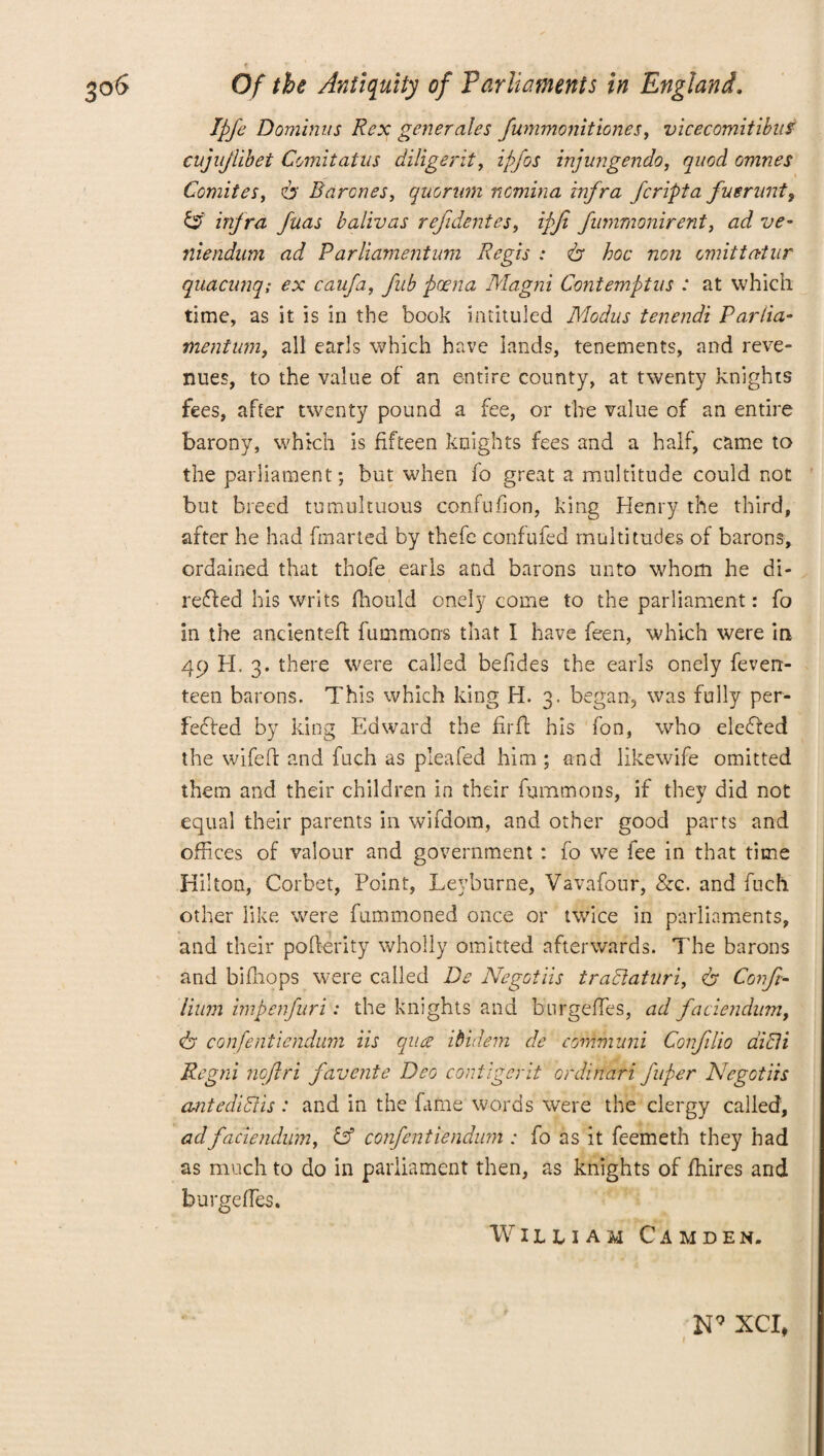 Ipfe Dominus Rex generates fummonittones, vicecomitibuf cujnjiibet Comitatns diligent, ipfos injungendo, quod omnes Comites, is Barones, quorum nomina infra fcripta fuerunt, infra fuas balivas refidentes, ipjt fnmmonirent, ad ve- niendum ad Parliamentum Regis : is hoc non omit tat it r quacunq; ex caufa, fub poena Magni Contemptus : at which time, as it is in the book intituled Modus tenendi Parlia- mentum, all earls which have lands, tenements, and reve¬ nues, to the value of an entire county, at twenty knights fees, after twenty pound a fee, or the value of an entire barony, which is fifteen knights fees and a half, came to the parliament; but when fo great a multitude could not but breed tumultuous confufion, king Henry the third, after he had fmarted by thefe confufed multitudes of barons, ordained that thofe earls and barons unto whom he di¬ rected his writs fhould onely come to the parliament: fo in the ancientefl fummons that I have feen, which were in 49 H. 3. there were called befides the earls onely feven- teen barons. This which king H. 3. began, was fully per¬ fected by king Edward the firft his fon, who eleCted the wifeft and fuch as pleafed him ; and likewife omitted them and their children in their fummons, if they did not equal their parents in wifdom, and other good parts and offices of valour and government : fo we fee in that time Hilton, Corbet, Point, Leyburne, Vavafour, &c. and fuch other like were fummoned once or twice in parliaments, and their pofterity wholly omitted afterwards. The barons and biffiops were called De Negctiis tradlaturi, is Conft- Hum impenfuri: the knights and burgeffies, ad faciendum, is confentietidum iis qua ibidem de eommuni Confilio aicli Regni nofiri favente Deo contigerit ordinari fuper Negctiis antedidlis: and in the fame words were the clergy called, ad faciendum, & confentietidum : fo as it feemeth they had as much to do in parliament then, as knights of fhires and burgeffies. William Camden. N9 XCI,