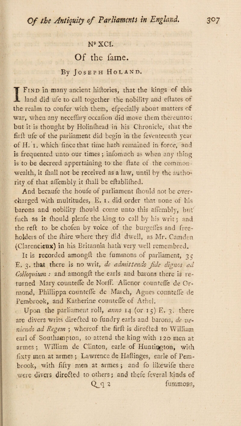 N» XCI. Of the fame. By Joseph Holand. I Find in many ancient hiftories, that the kings of this land did ufe to call together the nobility and eftates of the realm to confer with them, efpecially about matters of war, when any neceffary occafion did move them thereunto: but it is thought by Holinfhead in his Chronicle, that the firfl ufe of the parliament did begin in the feventeenth year of H. i. which fincethat time hath remained in force, and is frequented unto our times; infomuch as when any thing is to be decreed appertaining to the ftate of the common wealthy it fhall not be received as a law, until by the autho¬ rity of that aftembly it fhall be effablifhed. And becaufe the houle of parliament fhould not be over¬ charged with multitudes, E. i. did order that none of his barons and nobility fhould come unto this affembly, but fuch as it fhould pleafe the king to call by his writ; and the reft to be chofen by voice of the burgeftes and free¬ holders of the ftiire where they did dwell, as Mr. Camden (Clarencieux) in his Britannia hath very well remembred. It is recorded amongll the fummons of parliament, 3 c E. 3. that there is no writ, de admittendo fide digues ad Colloquium : and amongft the earls and barons there is re¬ turned Mary countefte de NorfF. Alienor countefte de Or¬ mond, Phillippa countefte de March, Agnes countefte de Pembrook, and Katherine countefte of Athel. Upon the parliament roll, anno 14 (or 15) E. 3. there are divers writs directed to fundry earls and barons, de ve~ Tiiendo ad Regem ; whereof the firft is directed to William earl of Southampton, to attend the king with 120 men at armes ; William de Clinton, earle of Huntipgton, with fixty men at armes; La wrence de Haftinges, earle of Pem¬ brook, with fifty men at armes ; and fo iikewife there were divers directed to others; and thefe feveral kinds of Qgq 2 furamoas.