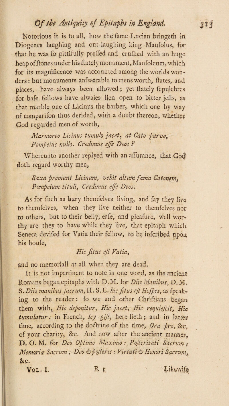 Notorious it is to all, how the fame Lucian bringeth m Biogenes laughing and out-laughing king Maufolus, for that he was fa pittifully prefled and cru/hed with an huge heapofLones under his Lately monument, Maufoleum, which for its magnificence was accounted among the worlds won* ders: but monuments anfwerable to mens worth, hates, and places, have always been allowed; yet Lately fepulchres for bafe fellows have alwaies lien open to bitter jefls, as that marble one of Liciaus the barber, which one by way of comparifon thus derided, with a doubt thereon, whether God regarded men of worth, Marmoreo Licinus tumulo jacef, at Cato parvo, Pompeius nulla. Credhnus ejje Deos ? Whereunto another replyed with an aflurance, that God doth regard worthy men, Saxa premunt Lieinum, vehit altum fama Catonem, Pampeium tituli, Credhnus ejfe Deos» As for fuch as bury themfelves living, and fay they live to themfelves, when they live neither to themfelves nor to others, but to their belly, eafe, and pleafure, well wor¬ thy are they to have while they live, that epitaph which Seneca devifed for Vatia their fellow, to be infcribed upon his houfe, Hie fitas cjl Vatia, and no memoriall at all when they are dead. It is not impertinent to note in one word, as the ancient Romans began epitaphs with D.M. for Diis Manibus, D.M. S. Diis manibus faerwn, H. S.E. hie fitus eji Hofpes, as fpeak? Ing to the reader : fo we and other Chriftians began them with, Hie aeponitur, Hie jacet, Hie requiefeit, Hie tumulaturin French, Icy gift, here lieth; and in latter time, according to the dodlrine of the time, Qra pro, &c„ of your charity, See. And now after the ancient manner, D. O. M. for Deo Optimo Maximo : Pofieritati Sacrum Memories Sacrum ; Deo & p after is ; Virtuti & Honori Sacrum„ &c. Vql. X. K. K  i/ikswif# /