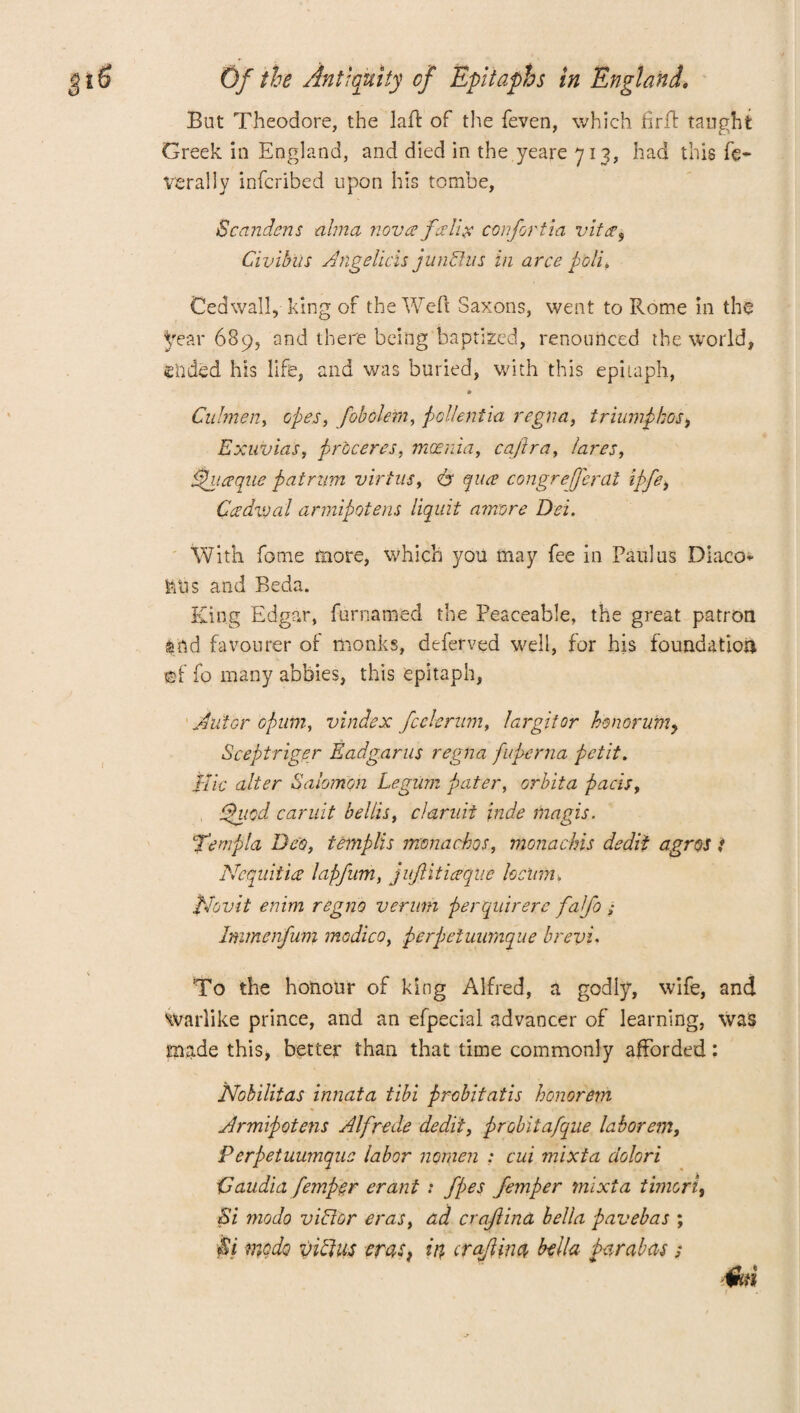 But Theodore, the laid of the feven, which firft taught Greek in England, and died in the yeare 713, had this fe¬ derally infcribed upon his tombe, Scandens alma nova falla confortia vita, Civibiis Angelicas jundlus in arce poll. Cedwall, king of the Weft Saxons, went to Rome in the Jfear 689, and there being baptized, renounced the world, ended his life, and was buried, with this epitaph, • Calmen, opes, fobolern, pollentia regna, triumpbos, Exuvias, pr'oceres, mania, caflra, lares, tpuaque patrnm virtue, <& qua congrefferal ipfe, Cadvoal armipotens liquit amvre Dei. With fome more, which you may fee in Paul us Diaeo* ftUs and Beda. King Edgar, furnamed the Peaceable, the great patron mid favourer of monks, deferred well, for his foundation ®f fo many abbies, this epitaph, Alitor opum, vindex fcekriim, largitor hmorum, Sceptriger Eadg.arus regna fiperna petit. Idle alter Salomon Legum pater, orbita pads, tpiicd caruit bellis, claruii \nde magis. Temp la Deo, templis monacbos, monachis dedii agros t Ncquitia lapfum, juJUticeque locum. Nov it enim regno verum perquirere falfo ; Immenfum medico, perpeiuumque brevi. To the honour of king Alfred, a godly, wife, and warlike prince, and an efpecial advancer of learning, was made this, better than that time commonly afforded: Nobilitas innata tibi probitatis honor etn Armipotens Alfrede dedii, probitafque laborem, Perpetuumqus labor nomen : cui mixta ciolori Daudio, femper erant : fpes femper mixta timori, Si modp v iff Or eras, ad craftina bella pavebas ; Ei modo viffus cras) in craJUna bella bar abas ; ikti