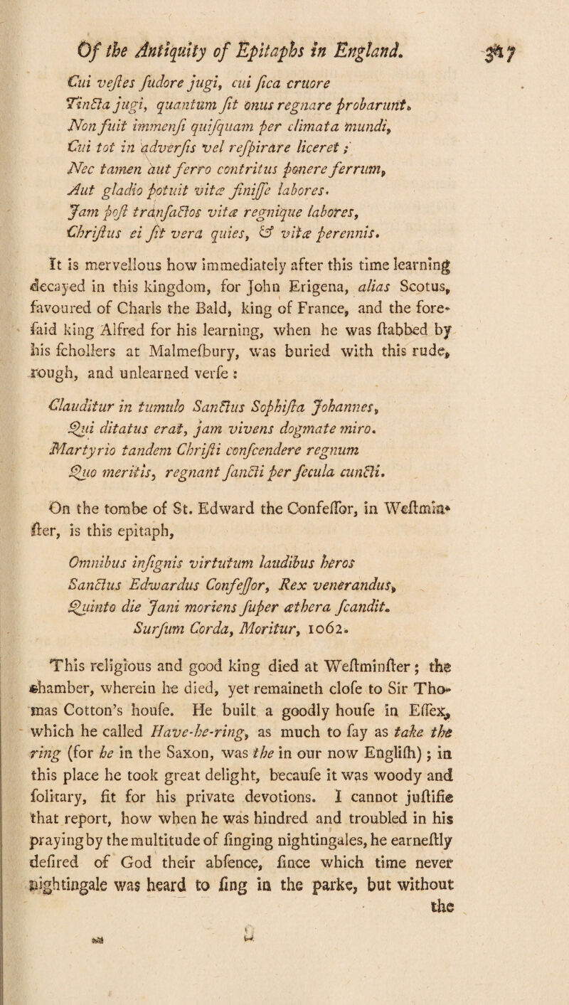 Cui vefies fudore jugl, cui fica cruore TinSla jugi, quantum fit onus regnare probarunt* Non fnit immenfi quifquam per climata mundi9 Cui tot in adverfis vet ref pirate liceret; Nec tamen hut ferro contritus ponere ferrwn, Aut gladio potuit vitae finife labor es. Jam poft tranfadios vita regnique labores, Chrijlus ei ft vera quiesf & vita perennis. It is marvellous how immediately after this time learning decayed in this kingdom, for John Erigena, alias Scotus, favoured of Chads the Bald, king of France, and the fore» faid king Alfred for his learning, when he was ffabbed by his fchollers at Malmefbury, was buried with this rude* Tough, and unlearned verfe .* Clauditur in iumnh San ft us Sophifia Johannes s dpui ditatus erat> jam vivens dogmate miro. Martyrio tandem Chrifti confcendere regnum Spaio merit is, regnant fancii per fecula cunSli. On the tombe of St. Edward the Confeflbr, in Weflmla* Her, is this epitaph. Omnibus infignis virtntum laudibus hires Sanclus Edwardus ConfeJJor, Rex v ener andus 9 ghiinto die Jani moriens fuper athera fcaudit, Surfum Corda, Moritur, 1062* This religious and good king died at Weftminfter; the chamber, wherein he died, yet remaineth clofe to Sir Tho¬ mas Cotton’s houfe. He built a goodly houfe in ElTex, which he called Have-he-ring, as much to fay as take the ring (for he in the Saxon, was the in our now Englifh); in this place he took great delight, becaufe it was woody and folkary, fit for his private devotions. I cannot juflifie that report, how when he was hindred and troubled in his praying by the multitude of finging nightingales, he earnekly defired of God their abfence, fince which time never nightingale was heard £0 iing in the parke, but without the