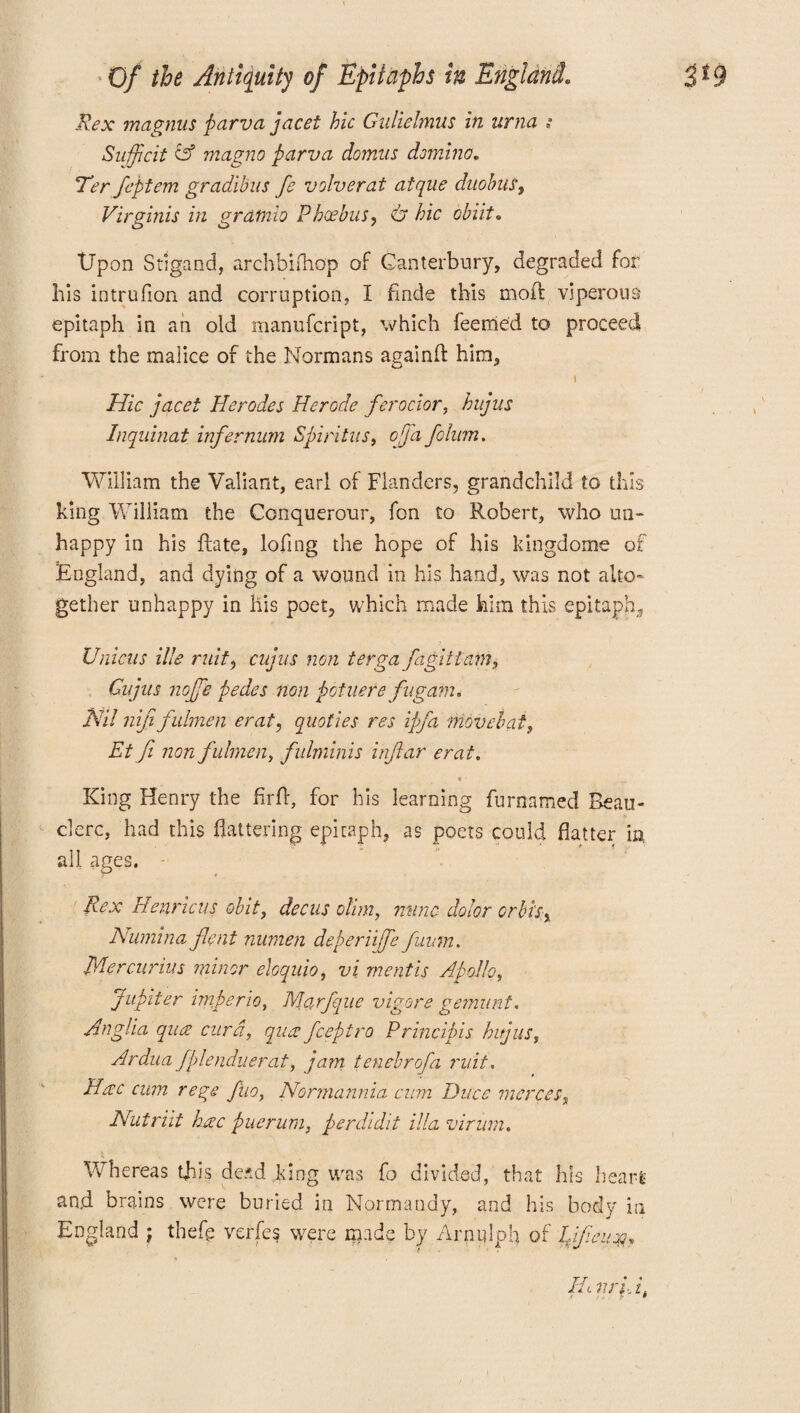 Rex magnus parva jacet hie Giilielmus in urna Sujfcit A magno parva domus domino„ Ter feptem gradibus fe volverat atque dnobus, Virginis in grdtnio Phoebus, & hie chut* Upon Stigand, archbifnop of Canterbury, degraded for his intrufion and corruption, I finde this mod: viperous epitaph in an old manufeript, which feemed to proceed from the malice of the Normans againft him, t Hie jacet Herodes Herode ferocior, hujns Inquinat infernum Spintus, off a fclum. William the Valiant, earl of Flanders, grandchild to this king William the Conquerour, fon to Robert, who un¬ happy in his date, lofing the hope of his kingdome of England, and dying of a wound in his hand, was not alto¬ gether unhappy in liis poet, which made him this epitaph. Unions ille ruit, cujus non terga fa git iam, Gnjiis noffe pedes non pot tier e fugam. Nil nijifulmen erat, quoties res ipfa Move bat, Et fi non fulmen, fulminis infiar erat. t ■ King Henry the firft, for his learning furnamed Beau- clerc, had this flattering epitaph, as poets could flatter in all ages. Rex Henrieus obit, dec us olim, mine dolor or bis, Numina jleni numen deperiiffe fuum. Mercurius minor eloquio, vi mentis Apollo, Jupiter nnperio, Marfque vigors gemunt. Anglia qua curd, qua feeptro Principle hi jus, Ardua fplenduerat, ja?n tenebrofa ruit. Hac cum rege fuo, Normannia cum Dues merces, Nutriit hac puerum, perdidit ilia virum, Whereas this dead king was fo divided, that his hears and brains were buried in Normandy, and his body in England ; thefp verfes were made bv Arniflph of IjJieiioQ.