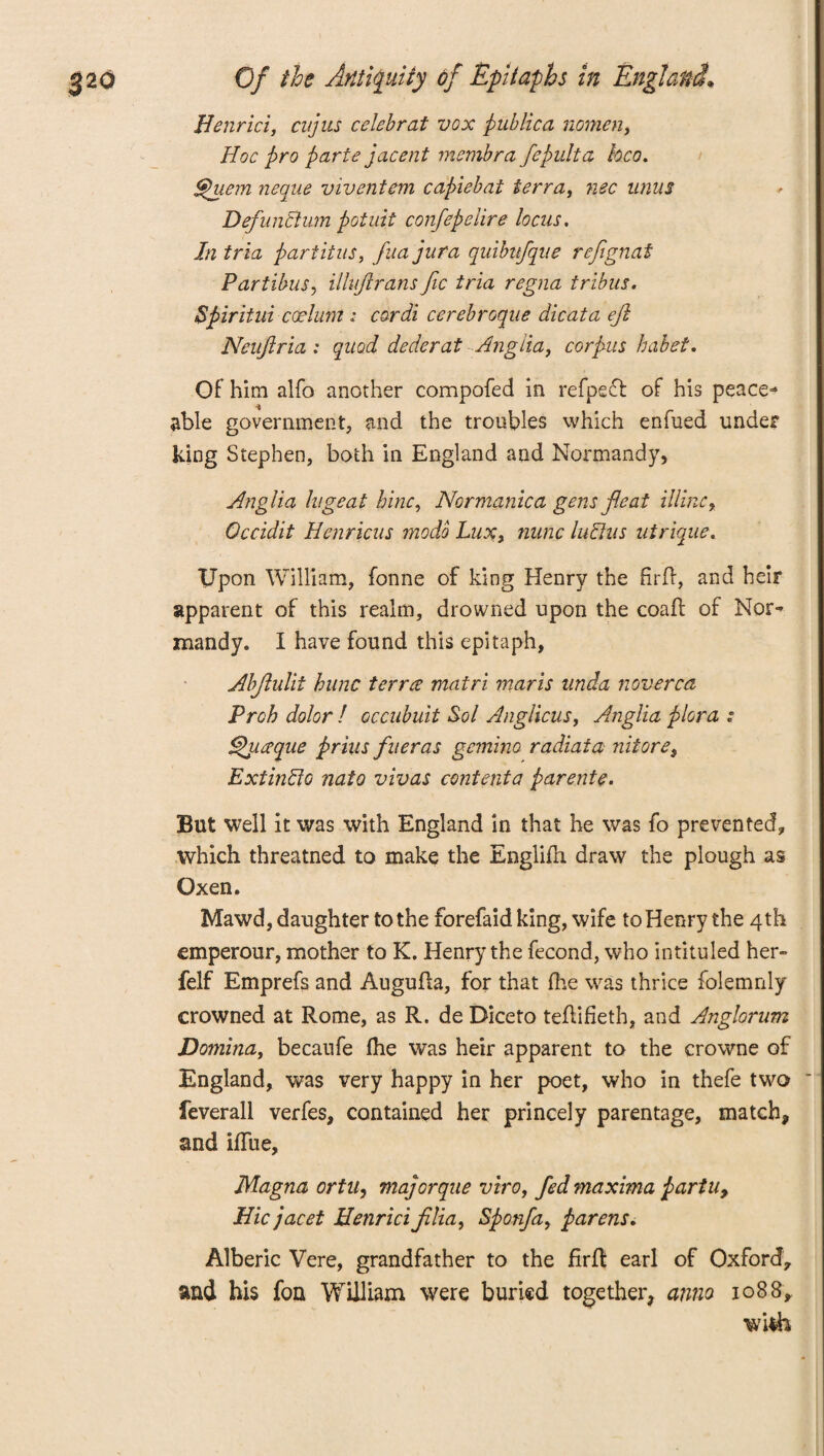 Henrici, cujus celebrat vox pub lie a nomen, Hoc pro parte jacent membra fepulta hco. Quern neque viventem capiebat terra, nee unus DefunBum potuit confepelire locus. In tria partitas, fua jura quibitfque ref gnat Partibus, illuftrans fic tria regna tribus. Spiritui ccelunt ; cordi cerebroque dicat a eft Neuftria : quod dederat Anglia, corpus hahet. Of him alfo another compofed in refpeft of his peace* % able government, and the troubles which enfued under king Stephen, both in England and Normandy, Anglia lugeat bine, Nor manic a gens feat Mine, Occidit Henricus mode Lux, nunc luBus utrique. Upon William, fonne of king Henry the firft, and heir apparent of this realm, drowned upon the coafl of Nor» mandy. I have found this epitaph, Abftulit bunc terra: matri marls unda noverca Prob dolor ! occubuit Sol Anglicus, Anglia plora ; ddhiaque prius fueras gemino radiata nitorei ExtinBo nato vivas contenta parents. But well it was with England in that he was fo prevented, which threatned to make the Englilh draw the plough as Oxen. Mawd, daughter to the forefaid king, wife to Henry the 4th emperour, mother to K. Henry the fecond, who intituled her- felf Emprefs and Augufla, for that fhe was thrice folemnly crowned at Rome, as R. de Diceto teflifieth, and Anglorum Domina, becaufe ftie was heir apparent to the crowne of England, was very happy in her poet, who in thefe two ~ feverall verfes, contained her princely parentage, match, and iffue, Magna ortu, majorque viro, fed maxima partu, Hie jacet Henrici film, Sponfa, parens. Alberic Vere, grandfather to the firfl earl of Oxford, and his fon William were buried together, anno 1088, wish