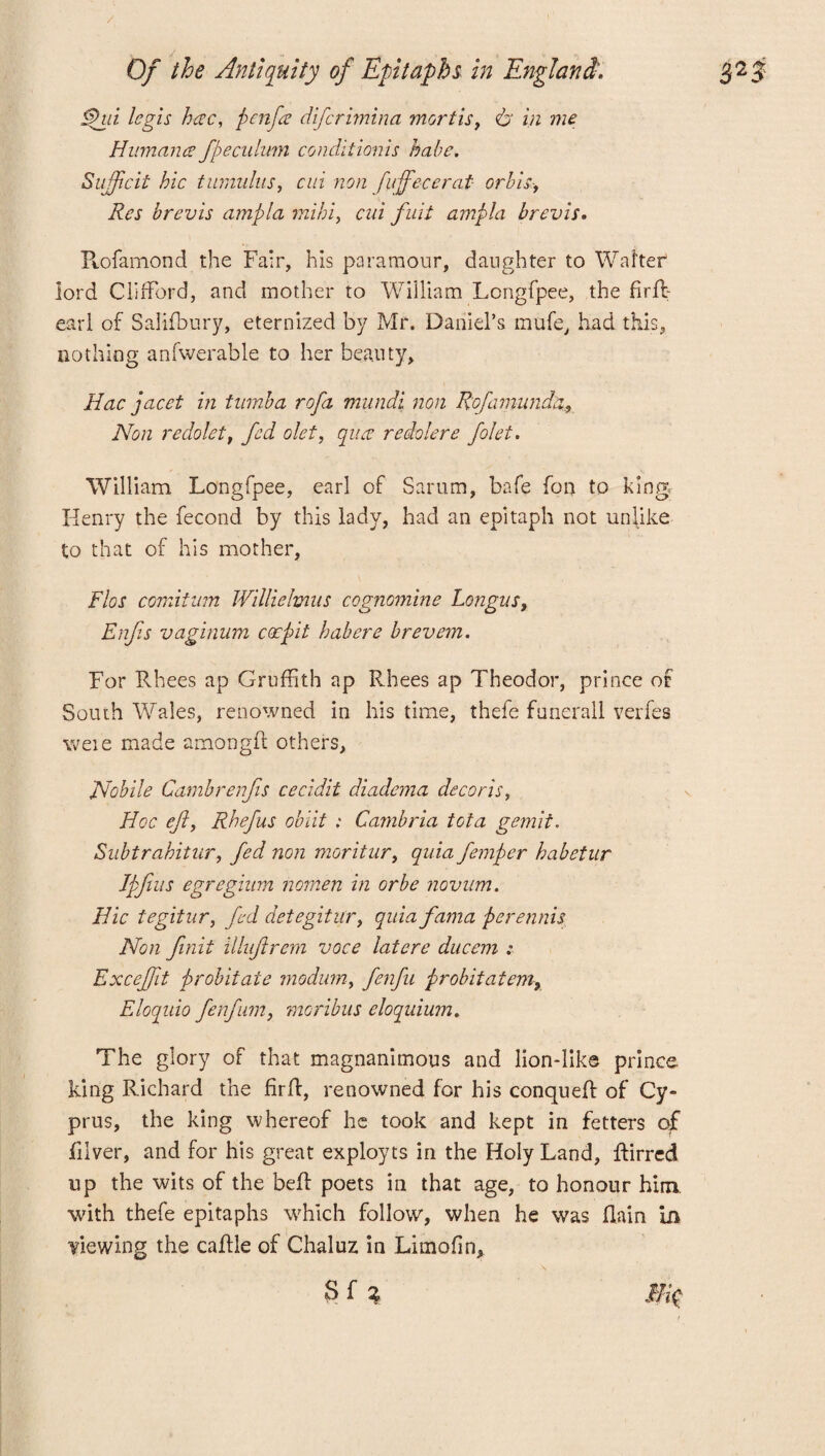 / Of the Antiquity of Epitaphs in England. ifhu Icgls here, pen fa diferimina mortis, & in me Humana fpeculum conditionis babe. Sufficit hie tumulus, cm non fuffecerat or bis-> Res brevis ampla mihi, cui full ampla brevis. Rofamond the Fair, his paramour, daughter to Walter lord Clifford, and mother to William Longfpee, the firft earl of Salifbury, eternized by Mr. Daniel’s mufe, had this, nothing anfwerable to her beauty, Hac facet in turnba rofa mundi non Rofamunda, Non redolet, fed olet, qua redolere folet. William Longfpee, earl of Sarum, bafe fon to king Henry the fecond by this lady, had an epitaph not unlike to that of his mother, Flos comitum Williehmis cognomine Longus, Enfis vaginum coepit habere brevem. For Rhees ap GrufFith ap Rhees ap Theodor, prince of South Wales, renowned in his time, thefe funerall verfes weie made amongR others, Nobile Cambrenfis cecidit diadema decor is, Hoc eft, Rhefus obiit : Cambria tota gemit. Subtrahitur, fed non moritur, quia femper habetur Ipfiiis egregium nomen in or be novum. Hie tegitnr, fed detegitur, quia fama perennis Non finit illuftrem voce latere ducem : Exceffit probitate modum, fenfu probit at emy Eloquio fetfum, moribus eloquium. The glory of that magnanimous and lion-like prince king Richard the firft, renowned for his conqueft of Cy¬ prus, the king whereof he took and kept in fetters qf fiiver, and for his great exployts in the Holy Land, ftirred up the wits of the bell poets in that age, to honour him. with thefe epitaphs which follow, when he was (lain in Hewing the caftle of Chaluz in Limofin, 3 f % Eft