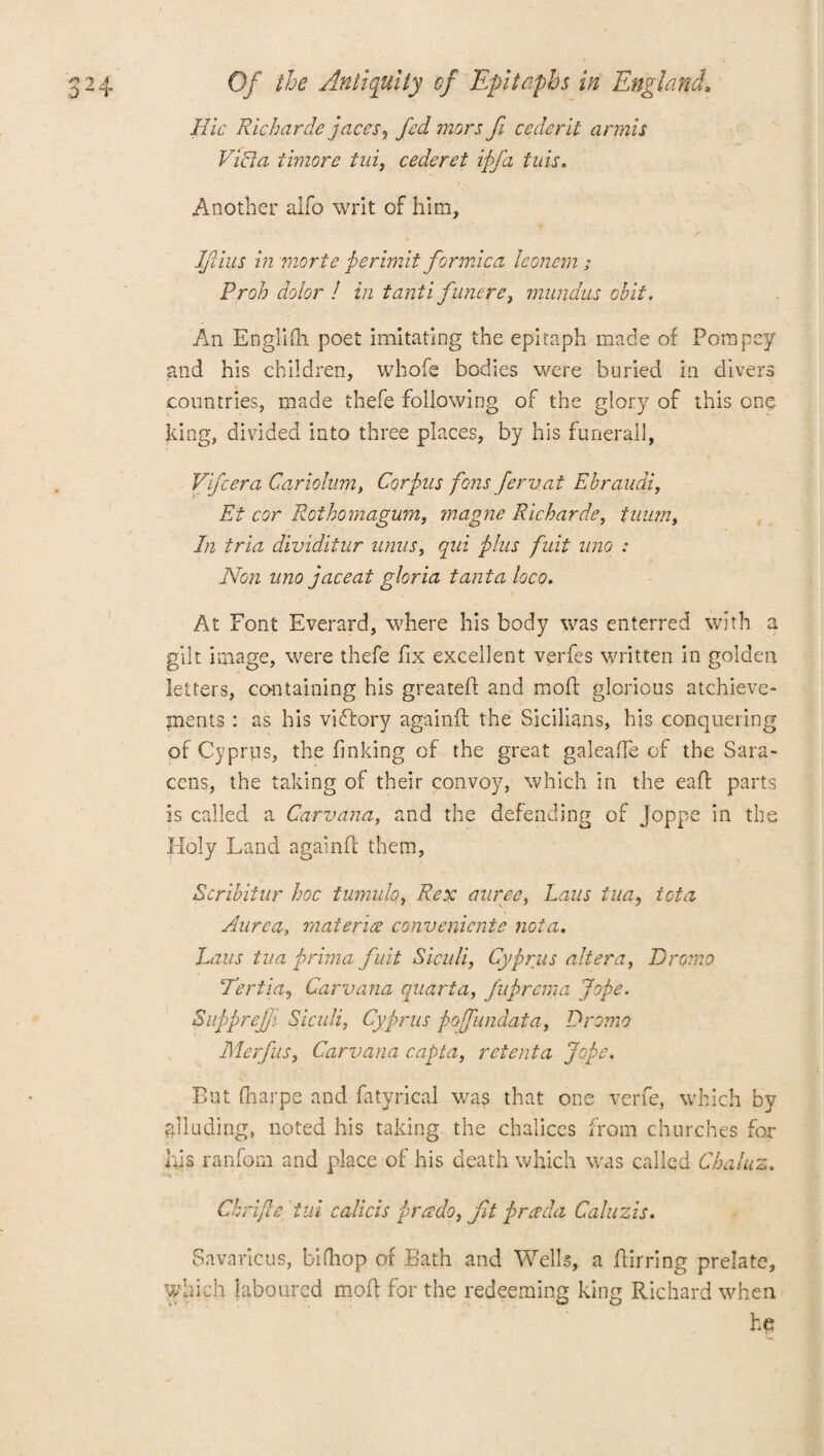 Hie Rich circle paces, fed mors fi cederil annis Villi a timore tui9 cede ret ipfa tuis. Another alfo writ of him, Ifiius in morte perimit formica leonem ; Proh dolor ! in tanti funere, mundus obit. An Englifh poet imitating the epitaph made of Porapey and his children, whofe bodies were buried in divers countries, made thefe following of the glory of this one king, divided into three places, by his funerail, Vifcera Cariolum, Corpus fens ferv.at Ebraudi, Et cor Roihomagum, magne Richarde, tuum, In tria dividitur units, qui phis fuit uno : Non uno pace at gloria tanta loco. At Font Everard, where his body was enterred with a gilt image, were thefe fix excellent verfes written in golden letters, containing his greateff and mold glorious atchieve- pients : as his vidlory againfl the Sicilians, his conquering of Cyprus, the finking of the great galeafle of the Sara¬ cens, the taking of their convoy, which in the eaft parts is called a Carvana, and the defending of Joppe in the Holy Land againfl them, Scribitur hoc tumulo, Rex auree, Laus tua, iota Aurea, materice convenicnte nota. haus tua prima fuit Siculi, Cyprus altera, Dromo Ter tin, Carvana quart a, fuprema Jope. Suppreffi Siculi, Cyprus pofundata, Dromo Merfus, Carvana capta, retent a Jope. But fharpe and fatyrical was that one verfe, which by alluding, noted his taking the chalices from churches for his ranfom and place of his death which was called Chaluz. Chrijle did calicis prado, fit preeda Caluzis. Savaricus, bifhop of Bath and Wells, a ftirring prelate, which laboured moil for the redeeming king Richard when he