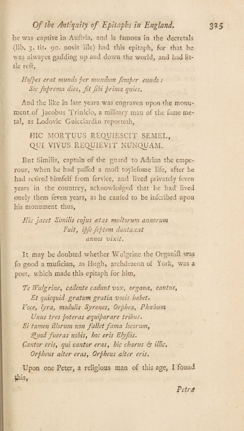 fee was captive in Auftria, and is famous in the decretals (lib. 3. tit* 90, novit iile) had this epitaph, for that he was alwayes gadding up and down the world, and had lit¬ tle reft, Hofpes erat mundo per mundum fiemper cun do : Sic fuprema dies, fit fibi prima quies. And the like in late years was engraven upon the monu¬ ment of jacobus Triulcio, a military man of the fame me¬ tal, as Lodovic Guicciardin reporteth, HIC MORTUUS REQUIESCIT SEMEL, QUI VIVUS REQUIEVIT NUNQUAM. But Similis, captain of the guard to Adrian the empe- rour, when he had paffed a mod toylefome life, after he had retired himfelf from fervice, and lived privately feven years in the countrey, acknowledged that he had lived onely them feven years, as he cauled to be inferibed upon his monument thus, Idic jacet Similis cujus csias mult or um annorum Suit, ipfefieptem duntaxat annos vixit. It may be doubted whether Wulgrine the Organift was fo good a mufician, as Hugh, archdeacon of York, was a poet, which made this epitaph for him, Te Wulgrine, cadente cadunt vox, organa} cantus, Et quicquid gratum gratia vocis habet. Voce, lyra, modulis Syrenes, Orphea, Phxhum Unus tres pot eras cequiparare tribus. Si tamen illorum non fallet fama locorum, Ehiod finer as nobis, hoc eris Elyfiis. Cantor eris, qui cantor eras, hie charus <& illic. Orpheus alter eras, Orpheus alter eris. Upon one Peter, a religious man of this age, I found Shis, Petr#