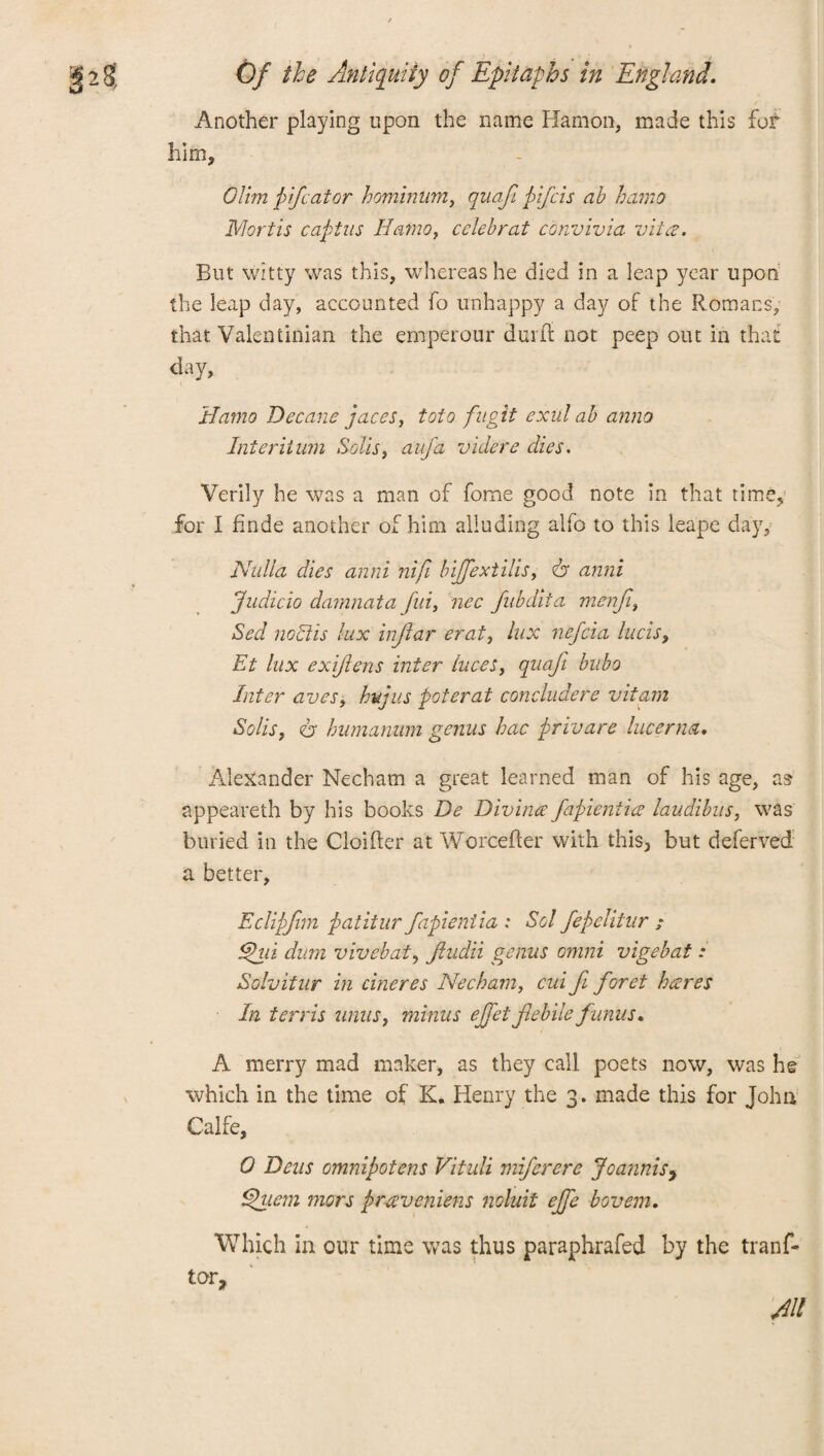 Another playing upon the name Hamon, made this for him, Olim pdf: at or hominum, quaji pifcis ab hamo Mortis captus Hamo, celeb rat convivia vita. But witty was this, whereas he died in a leap year upon the leap day, accounted fo unhappy a day of the Romans, that Valentinian the emperour durft not peep out in that day, Hamo Decane paces, toto fuglt exul ab anna Interiium Solis, aufa videre dies. Verily he was a man of fome good note in that time, for I finde another of him alluding alfo to this leape day. Nulla dies anni nijl bijfextills, dr anni Judicio damnata fid, nee fubdita menfi, Sed noctis lux inftar erat, lux nefeia lucis, Et lux exiftens inter luces, quaji bubo Inter aves, hup us pot erat concludere vitam Solis, dr humamim genus hac privare lucerna. Alexander Nechatn a great learned man of his age, as appeareth by his books De Divinte fapientice laudibiis, was buried in the Cloifter at Worcefter with this> but deferred a better, Eclipjim patitur fapieniia : Sol fepelitur ; Ehd dum vivebat, fiudii genus omni vigebat : Solvitur in cineres Necham, cui fi for et hares In tends units, minus ejfetflebile f 'units. A merry mad maker, as they call poets now, was he which in the time of K. Henry the 3. made this for John Calfe, 0 Dens omnipotens Vituli miferere JoanniSy Ppuem mors praveniens noluit ejfe bovem. Which in our time was thus paraphrafed by the tranf- tor,