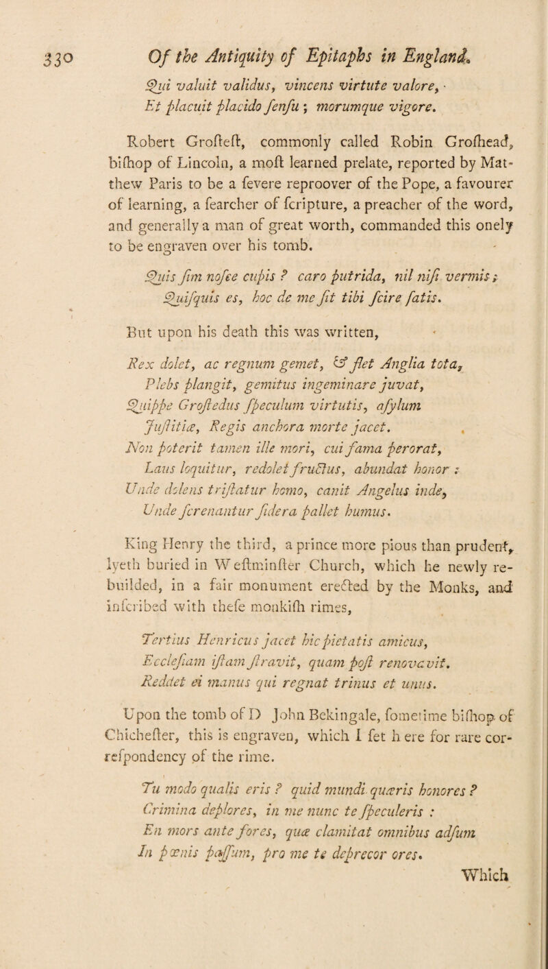 Spin valait validus, vincens virtute valore, • Et placuit placido fenfu ; morumque vigore. Robert Groffeff, commonly called Robin Grofhead, bifhop of Lincoln, a mold learned prelate, reported by Mat¬ thew Paris to be a fevere reproover of the Pope, a favourer of learning, a fearcher of fcripture, a preacher of the word, and generally a man of great worth, commanded this onely to be engraven over his tomb. Spills fun nofee cupis ? caro putrida, nil nifi vermis; Spuifquis cs, hoc de me fit tibi fcire fatis. I But upon his death this was written, Rex dolet, ac regnum gemet, & fet .Anglia tota3 Plebs plan git, gemitus ingeminare juv at, Spgdppe Groftedus fpeculum virtutis, afylum Juftitia, Regis anchor a morte jacet. Non poterit tamen Hie rrtori, cui fama per or at, Laus loquitur, re dole tfrubhis, abundat honor : Unde dole ns triftatur homo, canit Angelus hide, Unde fcrenantur fidera pallet humus. King Henry the third, a prince more pious than prudent, lyeth buried in Weftminfter Church, which he newly re- buiided, in a fair monument erected by the Monks, and infcribed with thefe monkilh rimes, Tertius Henricus jacet hiepictatis amicus, Ecclefiam ft am Jlravit, quam pojl renovavit. Reddet ei manus qui regnat trinus et units. Upon the tomb of D John Bc-kingale, fometime bifhop of Chichefter, this is engraven, which I fet h ere for rare cor- refpondency of the rime. Tu modo qualis eris ? quid mundi. queer is honor cs ? Crimina deplores, in me nunc te fpeculeris : En mors ante fores, qua clamitat omnibus adfum In poems pajfumt pro me te deprecor ores. Which