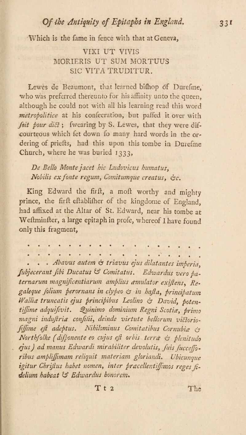 Which is the fame in fence with that at Geneva, VIXI UT VIVIS MORIERIS UT SUM MORTUUS SIC VITA TRUDITUR. Lewes de Beaumont, that learned biffiop of Durefme, who was preferred thereunto for his affinity unto the queen, although he could not with all his learning read this word metropolitice at his confecration, but palled it over with Jmt pour din ; fwearing by S. Lewes, that they were dif- courteous which fet down fo many hard words in the or¬ dering of prieffs, had this upon this tombe in Durefme Church, where he was buried 1333, De Bello Monte jacet hie Ludovicus humatus, Nobilis exfonte regum, Comitumque creatus, doc. King Edward the firff, a mod worthy and mighty prince, the fir It eflablifher of the kingdome of England, had affixed at the Altar of St. Edward, near his tombe at Wefhmnfter, a large epitaph in profe, whereof 1 have found only this fragment, . . . Abavus autem do triavus ejus dilatantes imperia, fubjecerant fibi Ducatus & Comitatus. Edwardus vero pa- ternarum magnificent iarum amplius (emulator exijlens, Re• galeque folium perornans in clypeo do in hafla, principatum IVallia truncatis ejus principibus Leolino do David, poten- tijfime adquifivit. Ehdnimo dominium Regni Scotia, primo magni induftria conjitii, deinde virtute bellorum vitiorio- fijfime eft adeptus. Nihilominus Comitatibus Cornubia do Northfolke (difponente eo cujus eft or bis terra do plenitudo ejus J ad mantis Edwardi mirabiliter devolutis, fids fuccejfo- ribus ampliftimam reliquit materiam gloriandi. Ubicunque igitur Chriftus habet nomen, inter pracellentijjimos regesfi- delium habeat & Edwardus honor cm.