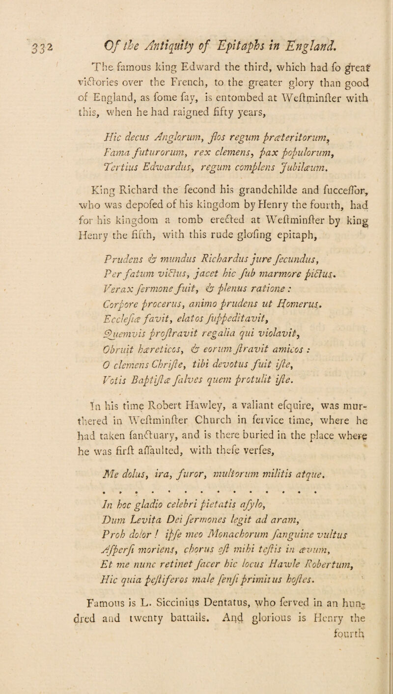 The famous king Edward the third, which had fo great victories over the French, to the greater glory than good of England, as fome fay, is entombed at Weftminfter with this, when he had raigned fifty years, Hie decus Anghrum, flos regum prater it orum, Fama futurorum, rex element, pax populorum. Tee tins Edwardus, regum complens Jubilaum. King Richard the fecond his grandchilde and fuccefTor, who was depofed of his kingdom by Henry the fourth, had for his kingdom a tomb erected at Weftminfter by king Henry the fifth, with this rude glofing epitaph, Prudens ft mnndus Richardus jure fecundus. Per fatum viFtus, jacet hie fub marmore piclus. Verax fermone fiat, dr plenus ratione : Corpore procerus, animo prudens ut Iiomerus,. Ecctefia favit, elates fuppeditavit, phiemvis proftravit regalia qui violavit, Obruit hareticos, 6* eorum Jlravit amicos .* 0 clemens Chrifte, tibi devotus fuit ifle, Votis Baptifuz falves quern protulit ifie. In his time Robert Hawley, a valiant efquire, was mur- thered in Weftminfter Church in fervice time, where he had taken fanfluary, and is there buried in the place where he was firfl afifaulted, with thefe verfes, Me dolus, ira, furor, multorum militis atque. In hoc gladio celebri pietatis afylo, Bum Levita Dei fermones legit ad aram, Prob dolor ! iffe meo Monacborum [anguine vultus Afperfi moriens, chorus eft mihi tejiis in avian, Et me nunc retinet facer hie locus Hawle Robertum, Hie quia pejliferos male fenji primiius hojies. Famous is L. Sicciniqs Dentatus, who ferved in an hun¬ dred and twenty battails. And glorious is Henry the fourth