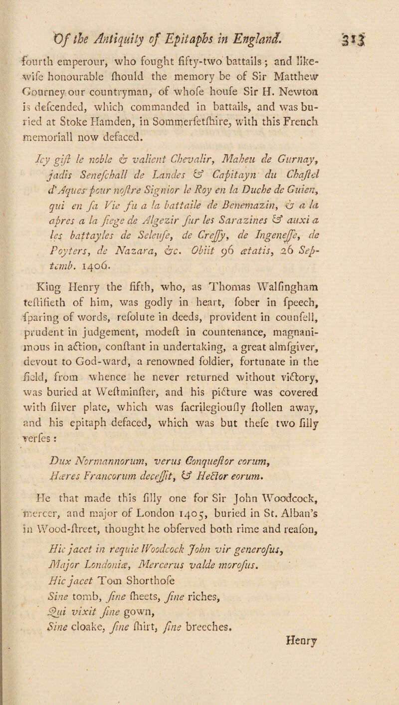 i fourth emperour, who fought fifty-two battails ; and like- wife honourable fhould the memory be of Sir Matthew GoUrneyour countryman, of whofe houfe Sir H. Newton is defcended, which commanded in battails, and was bu¬ ried at Stoke Hamden, in Sommerfetfhire, with this French memoriall now defaced. Icy gift le noble valient Chevalir, Maheu tie G nr nay, jadis Senefchall de Landes id Capitayn du Chajlel d'Aques pour nofire Signior le Roy en la Duche de Guien, qui en fa Vie fit a la battaile de Benemazin, dr a la apres a la fiege de Algezir far les Sarazines id auxi a les baitayles de Seleufe, de Creffy, de Ingenejfe, de Poyters, de Nazar a, <hc. Obiit 96 atatis, n6 Sep- temb. 1406. King Henry the fifth, who, as Thomas Walfingham tefiifieth of him, was godly in heart, fober in fpeech, fparing of words, refolute in deeds, provident in counfell, prudent in judgement, modefl: in countenance, magnani¬ mous in adfion, conftant in undertaking, a great almfgiver, devout to God-ward, a renowned foldier, fortunate in the held, from whence he never returned without victory, was buried at Weftminfter, and his picture was covered with fiiver plate, which was facrilegioufly flollen away, and his epitaph defaced, which was but thefe two filly ve'rfes: Dux Normannorum, verus Gonqueftor corum. Hares Francorwn decejjlt, id Hector eorwn. He that made this filly one for Sir John Woodcock, mercer, and major of London 1405, buried in St. Alban’s in Wood-firect, thought he obferved both rime and reafon, Hie jacet in requie Woodcock John vir generofusy Major Londonice, Mercerus valde morofus. Hie jacet Tom Shorthofe Sine tomb, fine fheets, fine riches, fid vixit fine gown, Sine cloake, fine flirt, fine breeches. Henry