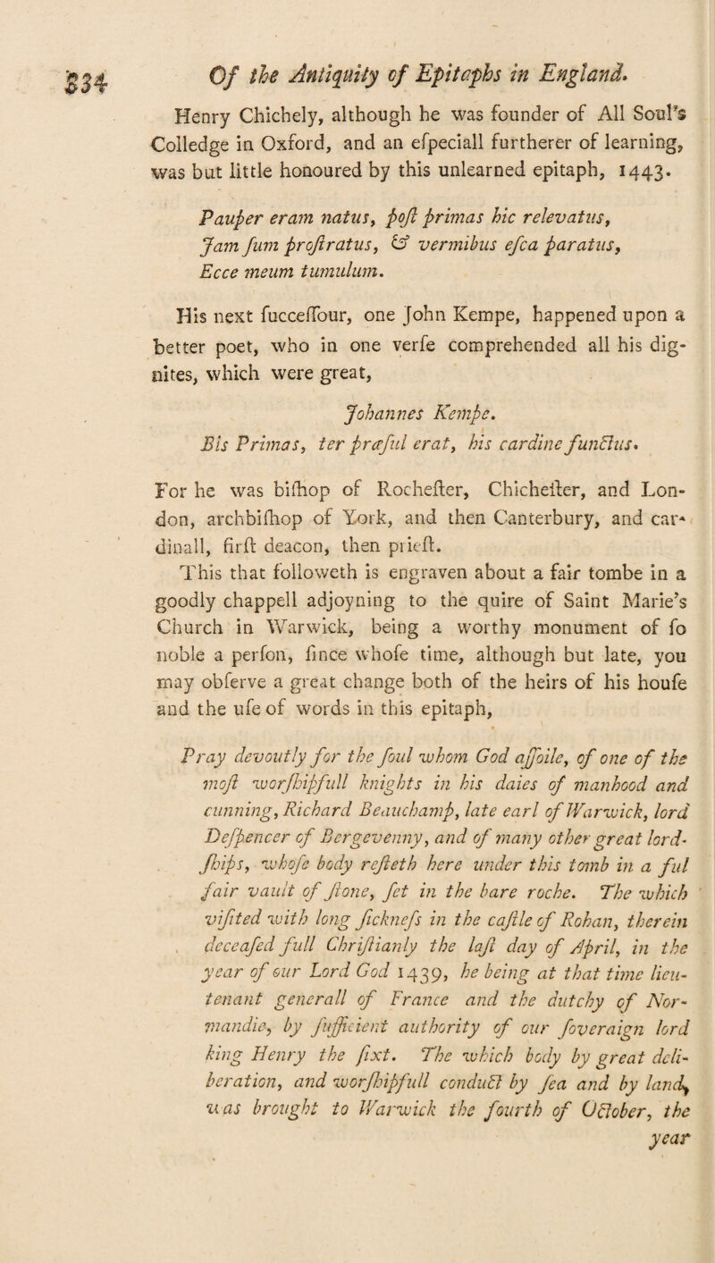 Henry Chichely, although he was founder of All Soul's Colledge in Oxford, and an efpeciall furtherer of learning, was but little honoured by this unlearned epitaph, 1443. Pauper eram natus, pojl primas hie relevatus. Jam fum projlratus, & vermibus efca paratus, Ecce meum tumulum. His next fucceffour, one John Kempe, happened upon a better poet, who in one verfe comprehended all his dig- nites, which were great, Johannes Kempe. Bis Primas, ter praful erat, his cardine functus* For he was bifhop of Rochefter, Chichefter, and Lon- don, archbifhop of York, and then Canterbury, and car- dinall, fir id deacon, then priefl. This that followeth is engraven about a fair tombe in a goodly chapped adjoyning to the quire of Saint Marie’s Church in Warwick, being a worthy monument of fo noble a perfori, finee whofe time, although but late, you may obferve a great change both of the heirs of his houfe and the ufe of words in this epitaph, # Pray devoutly for the foul whom God ajfoile, of one of the moft worjhipfull knights in his daies of manhood and cunning, Richard Beauchamp, late earl of Warwick, lord Befpencer of Bergevenny, and of many other great lord- /hips, whofe body rejieth here under this tomb in a ful fair vault of Jione, fet in the bare roche. The which vifited with long ficknefs in the cajlle of Rohan, therein deceafed full ChriJHanly the laji day of April, in the year of our Lord God 1439, he being at that time lieu¬ tenant generall of France and the dutchy of Nor- mandie, by fufficient authority of our foveraign lord king Henry the fixt. The which body by great deli¬ beration, and worfoipfull conduFl by fea and by land) uas brought to Warwick the fourth of Offober, the year