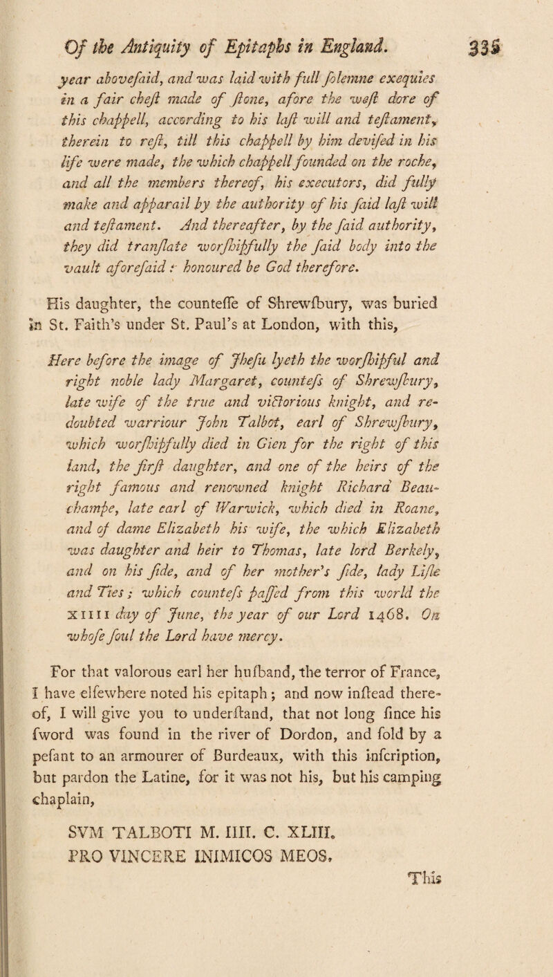 year above/aid, and zvas laid with full folemne exequies in a fair chef made of ftone, afore the weft dore of this chappell, according to his laft will and tef ament, therein to reft, till this chapped by him devifed in his life zuere made, the which chapped founded on the roche, and ad the members thereof, his executors, did fully make and apparail by the authority of his faid laft will and t eft ament. And thereafter, by the faid authority, they did tranftaie worftoipfully the faid body into the vault aforefaid r honoured be God therefore. His daughter, the counteffe of Shrewfbury, was buried in St. Faith’s under St. Paul’s at London, with this, Here before the image of Jheftu lyeth the worjhipful and right noble lady Margaret, countefts of Shrewflury, late wife of the true and victorious knight, and re¬ doubted warriour John Talbot, earl of Shrewsbury, which worftoipfully died in Gicn for the right of this land, the firft daughter, and one of the heirs of the right famous and renowned knight Richard Beau- champe, late earl of IVarzvick, which died in Roane» and of dame Elizabeth his wife, the zvhich Elizabeth was daughter and heir to Thomas, late lord Berkely, and on his fide, and of her mother's fide, lady Life and Ties; which countefs paffcd from this zuorld the xii 11 day of June, the year of our Lord 1468. On whofe foul the Lord have mercy. For that valorous earl her hufband, the terror of France, I have elfewbere noted his epitaph ; and now inflead there¬ of, I will give you to underftand, that not long fince his fword was found in the river of Dordon, and fold by a pefant to an armourer of Burdeaux, with this infcription, but pardon the Latlne, for it was not his, but his camping chaplain, SVM TALBOTI M. fill. C. XLIIL PRO VINCERE INIMICOS MEOS, This