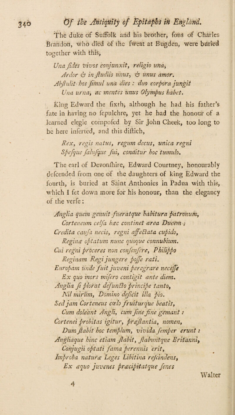 The duke of Suffolk and his brother, Tons of Charles Brandon, who died of the fweat at Bugden, were buried together with this, Una fides vivos conjanxit, religio ima. Ardor <b in Jiudiis iinus, 6“ anus amor. Abftuhi- bos ftmul un'a dies : duo corpora jungit Una uriia, ac mentis anus Olympus habet. King Edward the fixth, although he had his father's fate in having no fepulchre, yet he had the honour of a learned elegie compofed by Sir John Cheek, too long to be here inferred, and this diflich, Rex, regis natus, regum decus, unica regni Spefque falufquc fui, conditur hoc tumulo. The earl of Devonfliire, Edward Courtney, honourably defcended from one of the daughters of king Edward the fourth, is buried at Saint Anthonies in Padua with this, which I fet down more for his honour, than the elegancy of the verfe: Anglia quem genuit flier at qftie habitura pafronum, Corteneum celfa bcec continet area Ducem ; Credita cavfa necis, regni affedlata cupido, Regina optatum nunc quoque connubium. Cui regni proceres non confenfere, PhilippQ Reginam Regi jlingere pojfe rati. Europam mule fuit juveni peregrare necefj'e Ex quo mors mifero contigit ante diem. Anglia ft plorat defunBo principe tanto, Nil miriim, Domino deficit ilia pio. Sed jam Corteneus coelo fruiturque beatis, Cum doleant Angli, cum fine fine gemant: Cortenei probitas igitur, prafiantia, nomen, Dum ftabit hoc temp him, vivida femper erunt s Angliaque bine etiam ftabit, ftabuntque Britanni, Conjugii optati fama perennis erit, Improba natura Leges Libitina re/cindens, Ex aqno juvenes pracipitatque fenes 4 Walter