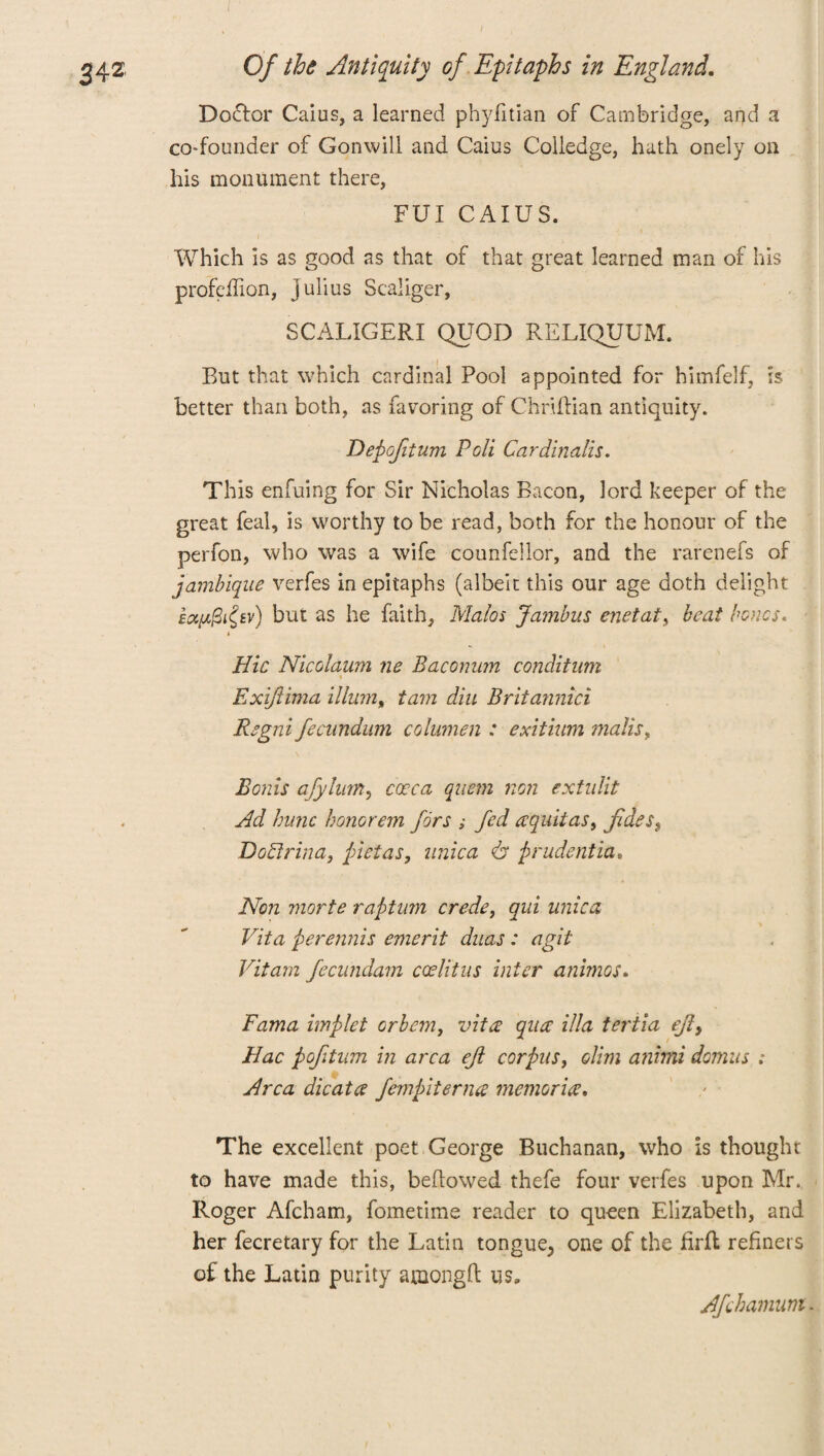i Doctor Cams, a learned phyfitian of Cambridge, and a co-founder of Gonwill and Caius Colledge, hath onely on his monument there, FUI CAIUS. Which is as good as that of that great learned man of his profelfion, Julius Scaliger, SCALIGERI QUOD RELIQUUM. But that which cardinal Pool appointed for himfelf, is better than both, as favoring of Chriftian antiquity. Depofitum Poll Cardinalis. This enfuing for Sir Nicholas Bacon, lord keeper of the great feal, is worthy to be read, both for the honour of the perfon, who was a wife counfellor, and the rarenefs of jambique verfes in epitaphs (albeit this our age doth delight but as he faith, Matos Jambus enetat, beat bones. i Hie Nicolaum ne Baconum condition Exiftima ilium, tam din Britannici Regni fecundum columen : exitium mails. Bonis afylum, cceca quem non extidit Ad hunc honorem fors ; fed aquitas, fides, DoBlrina, (netas, nnica 6* prudentia. Non morte raptum crede, qui unica Vita perennis emcrit duas: agit Vitam fecundam coditus inter animos. Rama implet orbem, vita qua ilia tertia ejly Hac poftum in area eft corpus, dim anitni domus ; Area dicat a fern bite ruse memorise. The excellent poet George Buchanan, who is thought to have made this, bellowed thefe four verfes upon Mr. Roger Afcham, fometime reader to queen Elizabeth, and her fecretary for the Latin tongue^ one of the firfl refiners of the Latin purity among!! us. Afehamum -