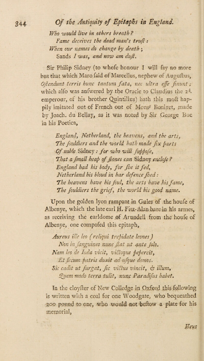 Who would live in others breath P Fame deceives the dead maids trufl: When our names do change by death ; Sands I was, and now am dufi. Sir Philip Sidney (to whefe honour I will fay no more but that which Marofaid of Marcellas, nephew of Auguflus, Ofiendunt t err is hunc taut um fata, nec ultra e[fe ftmint; which alfo was anfwered by the Oracle to Claudius the 2J. emperour, of his brother Quintilius) hath this mod hap¬ pily imitated out of French out of Monsr Boniyet, made by Joach. du Bellay, as it was noted by Sir George Buc in his Poetica, England, Netherlands the heavens, and the arts, The foiddiers and the world hath made fix parts Of noble Sidney ; for who will fuppofe, That a fmall heap of 'fiones can Sidney enclofe ? England had his body, for fee it fed, Netherland his bloud in har defence feed: The heavens have his foul, the arts have his fame, The foiddiers the grief the world his good name, Upon the golden lyon rampant in Gules of the houfe of Albenye, which the late earl H. Fitz-Alan bare in his armes, as receiving the earldome of Arundell from the houfe of Albenye, one compofed this epitaph. Aureus ille leo (reliqui trepidate leones) Non in fanguineo nunc fiat ut ante Jdo. Nam leo de Iuda vicit, vidloque pepcrcit, Et fie cum patris duxit ad ufque demos. Sic cadit ut fur gat, fie viFlus vincit, 6“ ilium, Quern modo terra tulit, nunc Paradifus habet. In the cloy her of New Colledge in Oxford .this following is written with a coal for one Woodgate, who bequeathed 200 pound to one, who would not bellow a plate for his memorial. Ileus