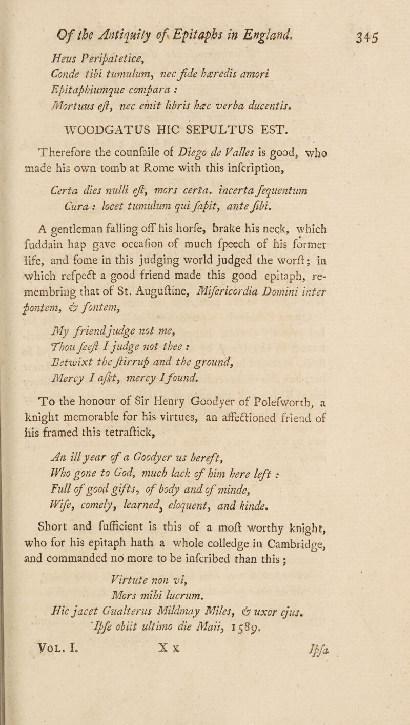 Hsus Peripatetics, Conde tibi tumulum, nec fide hgredis amori Epitaphiumque compara : Mortuus eft, nec emit libris hac verba ducentis. WOQDCATUS HIC SEPULTUS EST. Therefore the counfaile of Diego de Valles is good, who made his own tomb at Rome with this infeription, Ceria dies nulli eft, mors certa. incerta feqnentnm Cura : locet tumulum qui fapit, ante fibi. A gentleman falling off his horfe, brake his neck, which fuddain hap gave occafion of much fpeech of his former life, and fome in this judging world judged the worff; in which refpeft a good friend made this good epitaph, re- membring that of St. Auguftine, Mifericordia Domini inter pontem, 6 fontem, My friend judge not me, Thou feeft I judge not thee : Betwixt the ftirrup and the ground, Mercy I ajkt, mercy I found. To the honour of Sir Henry Coodyer of Polefworth, a knight memorable for his virtues, an affeffioned friend of his framed this tetraflick, An ill year of a Goody er us bereft, Who gone to God, much lack of him here left : Full of good gifts, of body and of ?ninde, Wife, comely, learned\ eloquent, and kinds. Short and fufficient is this of a mofl worthy knight, who for his epitaph hath a whole colledge in Cambridge, and commanded no more to be inferibed than this; Virtute non vi. Mors mihi lucrum. Hie jacet Gualtcrus Mildmay Miles, dr uxor cjus. 'Ipfe cbiit ultimo clie Marly 158c?, X X Ipfa VOL, I.