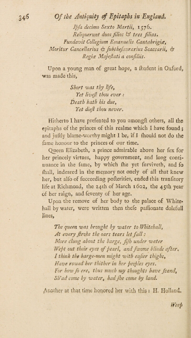 I [fa decimo Sexto Mart ii, 1576. Reliquerunt duos filios Ff tres filias. Fundavit Collegium Emanuelis Cantabrigia, Moritur Cancellarius 61 fubthefaurarius Scaccarii, 6* Regies Map eft at i a confiliis. Upon a young man of great hope, a ftudent in Oxford, was made this, Short was thy life, Yet livejl thou ever i Death hath his due. Yet dieji thou never. Hitherto I have prefented to you amongft others, all the epitaphs of the princes of this realme which I have found ; and juftly blame-worthy might I be, if I fhould not do the fame honour to the princes of our time. Queen Elizabeth, a prince admirable above her fex for her princely virtues, happy government, and long conti¬ nuance in the fame, by which fhe yet furviveth, and fo {hall, indeared in the memory not onely of all that knew her, but alfo of fucceeding pofterities, ended this tranfitory life at Richmond, the 24th of March 1602, the 45th year of her raign, and feventy of her age. Upon the remove of her body to the palace of White¬ hall by water, were written then thefe paflionate dolefulj lines. The queen was brought by water to Whitehall, Jt every Jlrqke the oars tears let fall: More clung about the barge, fifh under water Wept out their eyes of pearl, and fwome blinde after* J think the barge-men might with eajier thighs, Have rowed her thither in her peoples eyes. For how fo ere, thus much my thoughts have fcand\ Sh'ad come by water^ had fhe come by land. Another at that time honored her with this : H. Holland. Weep